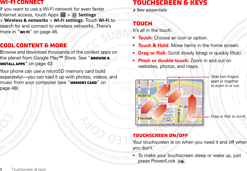 4Touchscreen &amp; keysWi-Fi connectIf you want to use a Wi-Fi network for even faster Internet access, touch Apps  &gt;  Settings &gt;Wireless &amp; networks &gt; Wi-Fi settings. Touch Wi-Fi to search for and connect to wireless networks. There’s more in “Wi-Fi” on page 46.Cool content &amp; moreBrowse and download thousands of the coolest apps on the planet from Google Play™ Store. See “Browse &amp; install apps” on page 43.Your phone can use a microSD memory card (sold separately)—you can load it up with photos, videos, and music from your computer (see “Memory card” on page 48).Touchscreen &amp; keysa few essentialsTouchIt’s all in the touch:•Touch: Choose an icon or option.• Touch &amp; Hold: Move items in the home screen.• Drag or flick: Scroll slowly (drag) or quickly (flick).• Pinch or double-touch: Zoom in and out on websites, photos, and maps.Touchscreen on/offYour touchscreen is on when you need it and off when you don’t.•To make your touchscreen sleep or wake up, just press Power/Lock .lark StWacker DrMborn StN MiciganW Lake St W Lake StE Wacker PlState/LakeLake Randolph/WabashMMME Randolph StSlide two fingersapart or togetherto zoom in or out.Drag or flick to scroll.05/21/2012 FCC