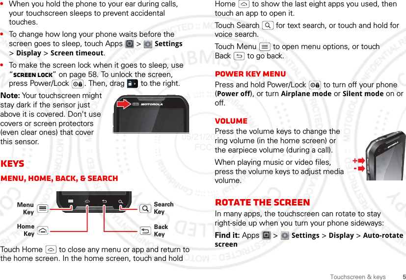 5Touchscreen &amp; keys•When you hold the phone to your ear during calls, your touchscreen sleeps to prevent accidental touches.•To change how long your phone waits before the screen goes to sleep, touch Apps  &gt;  Settings &gt;Display &gt; Screen timeout.•To make the screen lock when it goes to sleep, use “Screen lock” on page 58. To unlock the screen, press Power/Lock . Then, drag   to the right.Note: Your touchscreen might stay dark if the sensor just above it is covered. Don&apos;t use covers or screen protectors (even clear ones) that cover this sensor.KeysMenu, home, back, &amp; searchTouch Home  to close any menu or app and return to the home screen. In the home screen, touch and hold Menu KeyBack KeyHomeKeySearch KeyHome  to show the last eight apps you used, then touch an app to open it.Touch Search  for text search, or touch and hold for voice search.Touch Menu  to open menu options, or touch Back  to go back.Power key menuPress and hold Power/Lock  to turn off your phone (Power off), or turn Airplane mode or Silent mode on or off.VolumePress the volume keys to change the ring volume (in the home screen) or the earpiece volume (during a call).When playing music or video files, press the volume keys to adjust media volume.Rotate the screenIn many apps, the touchscreen can rotate to stay right-side up when you turn your phone sideways:Find it: Apps  &gt;  Settings &gt; Display &gt; Auto-rotate screen05/21/2012 FCC