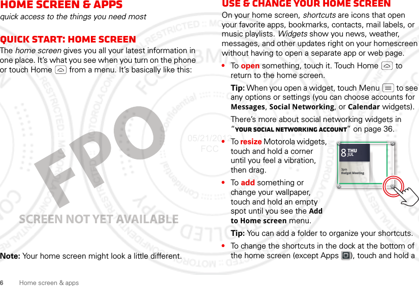 6Home screen &amp; appsHome screen &amp; appsquick access to the things you need mostQuick start: Home screenThe home screen gives you all your latest information in one place. It’s what you see when you turn on the phone or touch Home  from a menu. It’s basically like this:Note: Your home screen might look a little different.SCREEN NOT YET AVAILABLEUse &amp; change your home screenOn your home screen, shortcuts are icons that open your favorite apps, bookmarks, contacts, mail labels, or music playlists. Widgets show you news, weather, messages, and other updates right on your homescreen without having to open a separate app or web page.•To  open something, touch it. Touch Home  to return to the home screen.Tip: When you open a widget, touch Menu  to see any options or settings (you can choose accounts for Messages, Social Networking, or Calendar widgets).There’s more about social networking widgets in “Your social networking account” on page 36.•To resize Motorola widgets, touch and hold a corner until you feel a vibration, then drag.•To  add something or change your wallpaper, touch and hold an empty spot until you see the Add to Home screen menu.Tip: You can add a folder to organize your shortcuts.•To change the shortcuts in the dock at the bottom of the home screen (except Apps ), touch and hold a 83pmBudget MeetingTHUJUL3pmBudget MeetingTHUJUL05/21/2012 FCC
