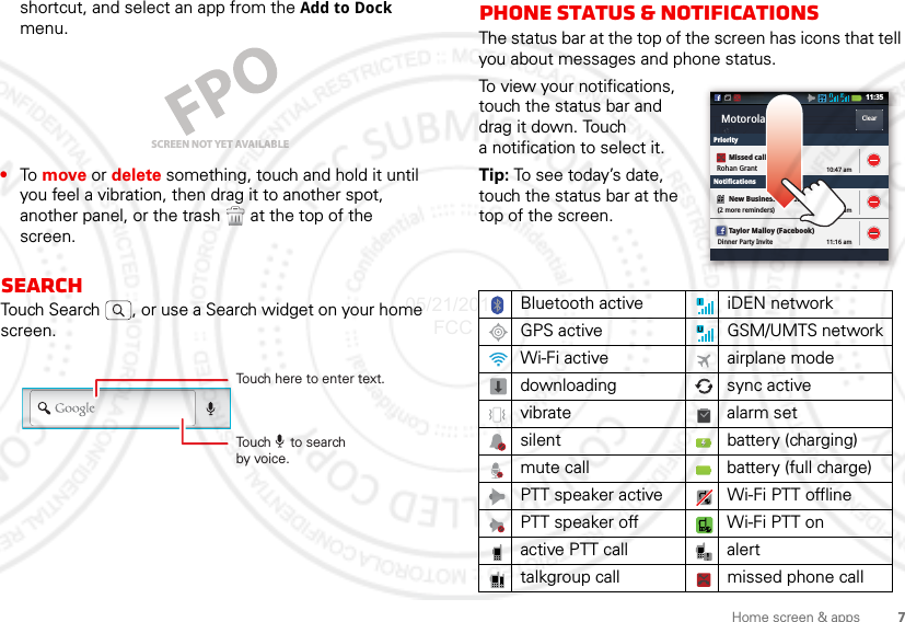 7Home screen &amp; appsshortcut, and select an app from the Add to Dock menu.•To  move or delete something, touch and hold it until you feel a vibration, then drag it to another spot, another panel, or the trash  at the top of the screen.SearchTouch Search , or use a Search widget on your home screen.SCREEN NOT YET AVAILABLETouch here to enter text.Touch     to searchby voice.Phone status &amp; notificationsThe status bar at the top of the screen has icons that tell you about messages and phone status. To view your notifications, touch the status bar and drag it down. Touch a notification to select it.Tip: To see today’s date, touch the status bar at the top of the screen.Bluetooth active  iDEN networkGPS activeGSM/UMTS networkWi-Fi active airplane modedownloading sync activevibrate alarm setsilent battery (charging)mute call battery (full charge)PTT speaker active Wi-Fi PTT offlinePTT speaker off Wi-Fi PTT onactive PTT call alerttalkgroup call missed phone callMotorola ClearClearPriorityNotificationsNew Business Presentation(2 more reminders) 11:24 amTaylor Malloy (Facebook)Dinner Party Invite 11:16 am11:35Missed callRohan Grant 10:47 am05/21/2012 FCC