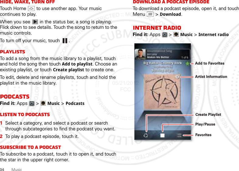 34MusicHide, wake, turn offTouch Home  to use another app. Your music continues to play.When you see   in the status bar, a song is playing. Flick down to see details. Touch the song to return to the music controls.To turn off your music, touch .PlaylistsTo add a song from the music library to a playlist, touch and hold the song then touch Add to playlist. Choose an existing playlist, or touch Create playlist to create one.To edit, delete and rename playlists, touch and hold the playlist in the music library.PodcastsFind it: Apps  &gt; Music &gt; PodcastsListen to podcasts  1Select a category, and select a podcast or search through subcategories to find the podcast you want.2To play a podcast episode, touch it.Subscribe to a PodcastTo subscribe to a podcast, touch it to open it, and touch the star in the upper right corner.Download a podcast episodeTo download a podcast episode, open it, and touch Menu  &gt; Download.Internet RadioFind it: Apps  &gt; Music &gt; Internet radioPlay/PauseFavoritesCreate PlaylistArtist InformationAdd to Favorites05/21/2012 FCC