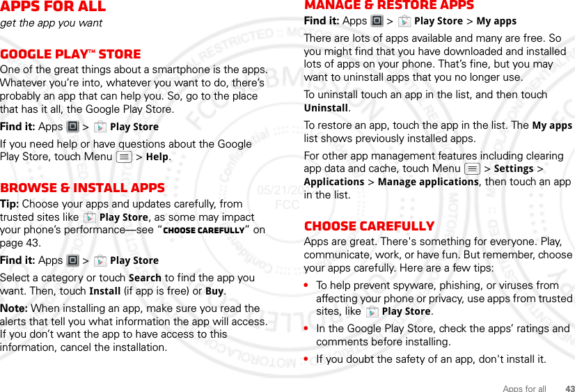 43Apps for allApps for allget the app you wantGoogle Play™ storeOne of the great things about a smartphone is the apps. Whatever you’re into, whatever you want to do, there’s probably an app that can help you. So, go to the place that has it all, the Google Play Store.Find it: Apps &gt;  Play StoreIf you need help or have questions about the Google Play Store, touch Menu  &gt; Help.Browse &amp; install appsTip: Choose your apps and updates carefully, from trusted sites like  Play Store, as some may impact your phone’s performance—see “Choose carefully” on page 43.Find it: Apps &gt;  Play StoreSelect a category or touch Search to find the app you want. Then, touch Install (if app is free) or Buy.Note: When installing an app, make sure you read the alerts that tell you what information the app will access. If you don’t want the app to have access to this information, cancel the installation.Manage &amp; restore appsFind it: Apps &gt;  Play Store &gt; My apps There are lots of apps available and many are free. So you might find that you have downloaded and installed lots of apps on your phone. That’s fine, but you may want to uninstall apps that you no longer use.To uninstall touch an app in the list, and then touch Uninstall.To restore an app, touch the app in the list. The My apps list shows previously installed apps.For other app management features including clearing app data and cache, touch Menu &gt; Settings &gt; Applications &gt; Manage applications, then touch an app in the list.Choose carefullyApps are great. There&apos;s something for everyone. Play, communicate, work, or have fun. But remember, choose your apps carefully. Here are a few tips:•To help prevent spyware, phishing, or viruses from affecting your phone or privacy, use apps from trusted sites, like  Play Store.•In the Google Play Store, check the apps’ ratings and comments before installing. •If you doubt the safety of an app, don&apos;t install it.05/21/2012 FCC