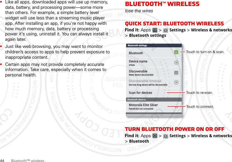 44 Bluetooth™ wireless•Like all apps, downloaded apps will use up memory, data, battery, and processing power—some more than others. For example, a simple battery level widget will use less than a streaming music player app. After installing an app, if you&apos;re not happy with how much memory, data, battery or processing power it&apos;s using, uninstall it. You can always install it again later.•Just like web browsing, you may want to monitor children’s access to apps to help prevent exposure to inappropriate content.•Certain apps may not provide completely accurate information. Take care, especially when it comes to personal health.Bluetooth™ wirelesslose the wiresQuick start: Bluetooth wirelessFind it: Apps  &gt;  Settings &gt; Wireless &amp; networks &gt;Bluetooth settingsTurn Bluetooth power on or offFind it: Apps  &gt;  Settings &gt; Wireless &amp; networks &gt;BluetoothDevice nameXT626Make device discoverableDiscoverableSet how long device will be discoverablePaired but not connectedDiscoverable timeoutScan for devicesMotorola Elite SliverBluetooth devicesBluetoothBluetooth settingsTouch to turn on &amp; scan.Touch to re-scan.Touch to connect.05/21/2012 FCC