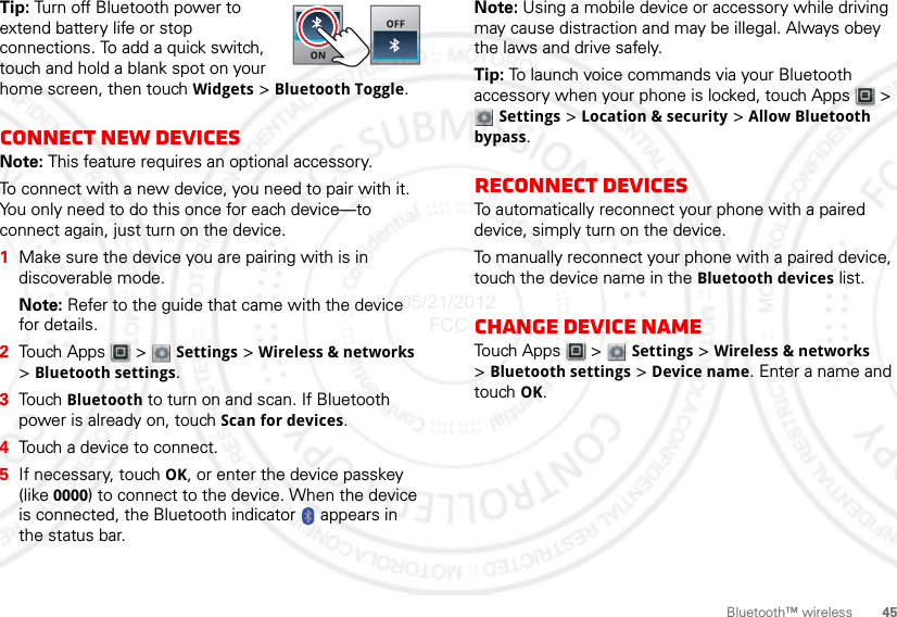 45Bluetooth™ wirelessTip: Turn off Bluetooth power to extend battery life or stop connections. To add a quick switch, touch and hold a blank spot on your home screen, then touch Widgets &gt; Bluetooth Toggle.Connect new devicesNote: This feature requires an optional accessory.To connect with a new device, you need to pair with it. You only need to do this once for each device—to connect again, just turn on the device.  1Make sure the device you are pairing with is in discoverable mode.Note: Refer to the guide that came with the device for details.2Touch Apps  &gt;  Settings &gt; Wireless &amp; networks &gt;Bluetooth settings.3Touch Bluetooth to turn on and scan. If Bluetooth power is already on, touch Scan for devices.4Touch a device to connect.5If necessary, touch OK, or enter the device passkey (like 0000) to connect to the device. When the device is connected, the Bluetooth indicator   appears in the status bar.Note: Using a mobile device or accessory while driving may cause distraction and may be illegal. Always obey the laws and drive safely.Tip: To launch voice commands via your Bluetooth accessory when your phone is locked, touch Apps  &gt; Settings &gt; Location &amp; security &gt; Allow Bluetooth bypass.Reconnect devicesTo automatically reconnect your phone with a paired device, simply turn on the device.To manually reconnect your phone with a paired device, touch the device name in the Bluetooth devices list.Change device nameTouch Apps  &gt;  Settings &gt; Wireless &amp; networks &gt;Bluetooth settings &gt; Device name. Enter a name and touch OK.05/21/2012 FCC