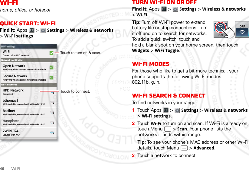 46Wi-FiWi-Fihome, office, or hotspotQuick start: Wi-FiFind it: Apps  &gt;  Settings &gt; Wireless &amp; networks &gt;Wi-Fi settingsNetwork notificationWi-Fi networksWi-Fi settingsWi-Fi settingsConnected to HPD NetworkWi-FiNotify me when an open network is availableOpen NetworkNotify me when a secure network is availableSecure NetworkConnectedHPD NetworkWPS Available, secured with WPA/WPA2 PSKbthomas1WPS Available, secured with WPA/WPA2 PSKBasilnetWPS Available, secured with WPA/WPA2 PSKzunophotoSecured with WEP2WIRE074Touch to turn on &amp; scan.Touch to connect.Turn Wi-Fi on or offFind it: Apps  &gt;  Settings &gt; Wireless &amp; networks &gt;Wi-FiTip: Turn off Wi-Fi power to extend battery life or stop connections. Turn it off and on to search for networks. To add a quick switch, touch and hold a blank spot on your home screen, then touch Widgets &gt; WiFi Toggle.Wi-Fi modesFor those who like to get a bit more technical, your phone supports the following Wi-Fi modes: 802.11b, g, n.Wi-Fi search &amp; connectTo find networks in your range:  1Touch Apps  &gt;  Settings &gt; Wireless &amp; networks &gt;Wi-Fi settings.2Tou ch  Wi-Fi to turn on and scan. If Wi-Fi is already on, touch Menu  &gt; Scan. Your phone lists the networks it finds within range.Tip: To see your phone’s MAC address or other Wi-Fi details, touch Menu  &gt; Advanced.3Touch a network to connect.05/21/2012 FCC