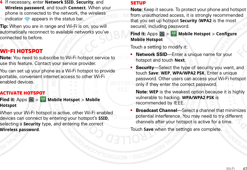 47Wi-Fi4If necessary, enter Network SSID, Security, and Wireless password, and touch Connect. When your phone is connected to the network, the wireless indicator   appears in the status bar.Tip: When you are in range and Wi-Fi is on, you will automatically reconnect to available networks you’ve connected to before.Wi-Fi hotspotNote: You need to subscribe to Wi-Fi hotspot service to use this feature. Contact your service provider.You can set up your phone as a Wi-Fi hotspot to provide portable, convenient internet access to other Wi-Fi enabled devices.Activate hotspotFind it: Apps  &gt; Mobile Hotspot &gt; Mobile HotspotWhen your Wi-Fi hotspot is active, other Wi-Fi enabled devices can connect by entering your hotspot’s SSID, selecting a Security type, and entering the correct Wireless password. SetupNote: Keep it secure. To protect your phone and hotspot from unauthorized access, it is strongly recommended that you set up hotspot Security (WPA2 is the most secure), including password.Find it: Apps  &gt; Mobile Hotspot &gt; Configure Mobile HotspotTouch a setting to modify it:•Network SSID—Enter a unique name for your hotspot and touch Next.•Security—Select the type of security you want, and touch Save: WEP, WPA/WPA2 PSK. Enter a unique password. Other users can access your Wi-Fi hotspot only if they enter the correct password.Note: WEP is the weakest option because it is highly vulnerable to hacking. WPA/WPA2 PSK is recommended by IEEE.•Broadcast Channel—Select a channel that minimizes potential interference. You may need to try different channels after your hotspot is active for a time.Tou ch  Save when the settings are complete.05/21/2012 FCC