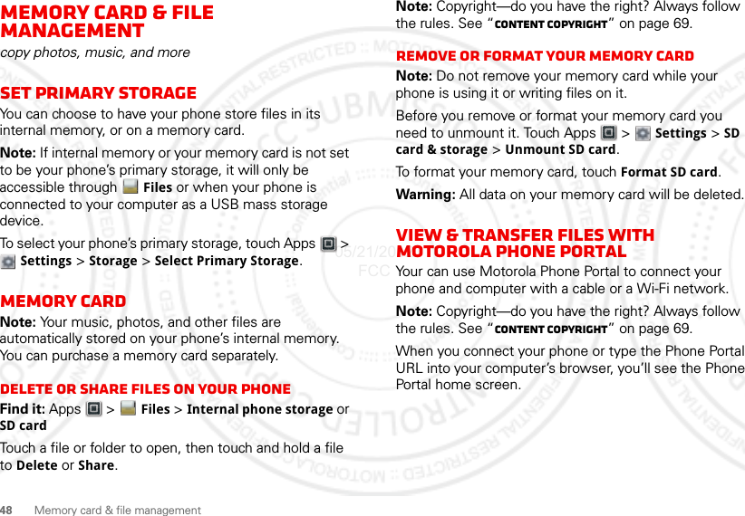 48Memory card &amp; file managementMemory card &amp; file managementcopy photos, music, and moreSet Primary StorageYou can choose to have your phone store files in its internal memory, or on a memory card.Note: If internal memory or your memory card is not set to be your phone’s primary storage, it will only be accessible through  Files or when your phone is connected to your computer as a USB mass storage device.To select your phone’s primary storage, touch Apps  &gt; Settings &gt; Storage &gt; Select Primary Storage.Memory cardNote: Your music, photos, and other files are automatically stored on your phone’s internal memory. You can purchase a memory card separately.Delete or share files on your phoneFind it: Apps  &gt; Files &gt; Internal phone storage or SD cardTouch a file or folder to open, then touch and hold a file to Delete or Share.Note: Copyright—do you have the right? Always follow the rules. See “Content Copyright” on page 69.Remove or format your memory cardNote: Do not remove your memory card while your phone is using it or writing files on it.Before you remove or format your memory card you need to unmount it. Touch Apps  &gt;  Settings &gt; SD card &amp; storage &gt; Unmount SD card.To format your memory card, touch Format SD card.Warning: All data on your memory card will be deleted.View &amp; transfer files with Motorola phone portalYour can use Motorola Phone Portal to connect your phone and computer with a cable or a Wi-Fi network.Note: Copyright—do you have the right? Always follow the rules. See “Content Copyright” on page 69.When you connect your phone or type the Phone Portal URL into your computer’s browser, you’ll see the Phone Portal home screen.05/21/2012 FCC