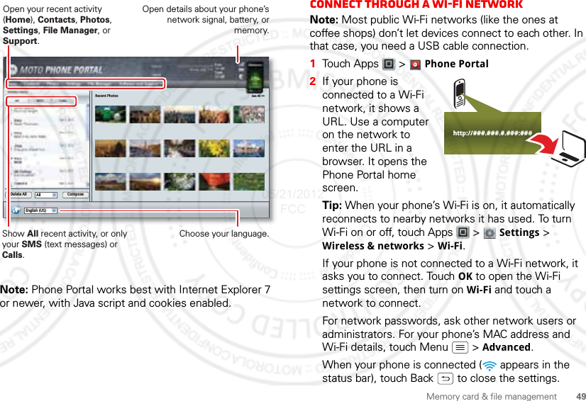 49Memory card &amp; file managementNote: Phone Portal works best with Internet Explorer 7 or newer, with Java script and cookies enabled.Recent Photos See All &gt;&gt;English (US)All ComposeDelete AllShow All recent activity, or only your SMS (text messages) or Calls.Open your recent activity (Home), Contacts, Photos, Settings, File Manager, or Support.Choose your language.Open details about your phone’s network signal, battery, or memory.Connect through a Wi-Fi networkNote: Most public Wi-Fi networks (like the ones at coffee shops) don’t let devices connect to each other. In that case, you need a USB cable connection.  1Touch Apps &gt;  Phone Portal2If your phone is connected to a Wi-Fi network, it shows a URL. Use a computer on the network to enter the URL in a browser. It opens the Phone Portal home screen.Tip: When your phone’s Wi-Fi is on, it automatically reconnects to nearby networks it has used. To turn Wi-Fi on or off, touch Apps  &gt;  Settings &gt; Wireless &amp; networks &gt; Wi-Fi.If your phone is not connected to a Wi-Fi network, it asks you to connect. Touch OK to open the Wi-Fi settings screen, then turn on Wi-Fi and touch a network to connect.For network passwords, ask other network users or administrators. For your phone’s MAC address and Wi-Fi details, touch Menu  &gt; Advanced.When your phone is connected (  appears in the status bar), touch Back  to close the settings. http://###.###.#.###:###05/21/2012 FCC