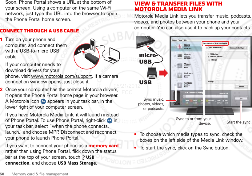 50 Memory card &amp; file managementSoon, Phone Portal shows a URL at the bottom of your screen. Using a computer on the same Wi-Fi network, just type the URL into the browser to open the Phone Portal home screen.Connect through a USB cable  1Turn on your phone and computer, and connect them with a USB-to-micro USB cable.If your computer needs to download drivers for your phone, visit www.motorola.com/support. If a camera connection window opens, just close it.2Once your computer has the correct Motorola drivers, it opens the Phone Portal home page in your browser. A Motorola icon   appears in your task bar, in the lower right of your computer screen.If you have Motorola Media Link, it will launch instead of Phone Portal. To use Phone Portal, right-click   in your task bar, select “when the phone connects, launch,” and choose MPP. Disconnect and reconnect your phone to launch Phone Portal.If you want to connect your phone as a memory card rather than using Phone Portal, flick down the status bar at the top of your screen, touch  USB connection, and choose USB Mass Storage.View &amp; transfer files with Motorola media linkMotorola Media Link lets you transfer music, podcasts, videos, and photos between your phone and your computer. You can also use it to back up your contacts.•To choose which media types to sync, check the boxes on the left side of the Media Link window.•To start the sync, click on the Sync button.micro- USBUSBPhotosLast Sync06/14/2011MusicLast Sync06/14/2011Device Tools HelpSync toDeviceAll PlaylistsWindows Media PlayerSelectted Playlists:XT626(3)3 SongsRefreshSyncCapacity: 1 GBFree8.5 GBOther454.7 MBPodcasts0.0BVideosPhotosXT626  - Internal StorageMusic0.0B0.0B 12.4 MBSync fromDeviceSync Music from:VideosLast SyncNeverPodcastsLast SyncNeverContactsLast SyncNeverSync to or from your device.Sync music, photos, videos, or podcasts.Start the sync.05/21/2012 FCC