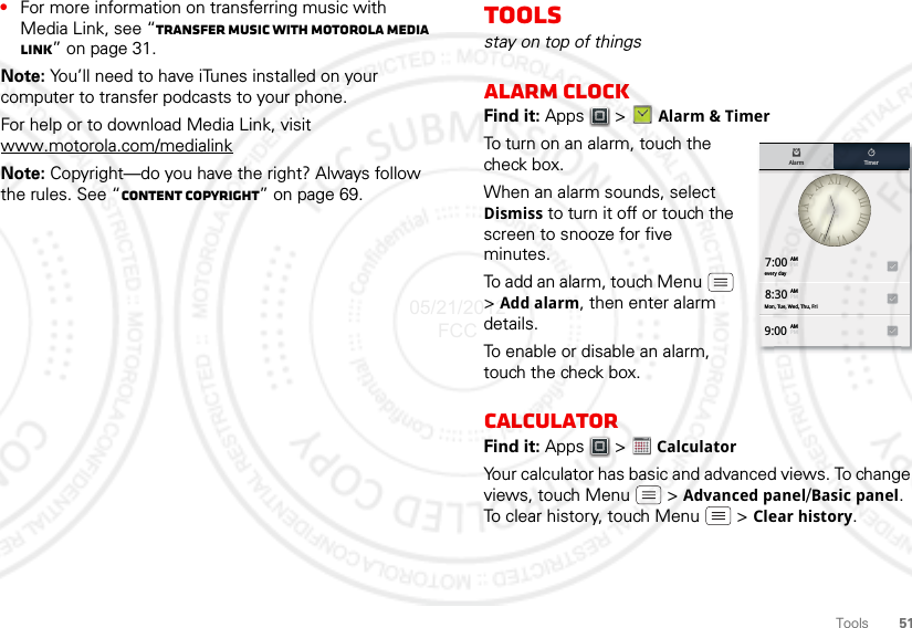 51Tools•For more information on transferring music with Media Link, see “Transfer music with Motorola Media Link” on page 31.Note: You’ll need to have iTunes installed on your computer to transfer podcasts to your phone.For help or to download Media Link, visit www.motorola.com/medialinkNote: Copyright—do you have the right? Always follow the rules. See “Content Copyright” on page 69.Toolsstay on top of thingsAlarm clockFind it: Apps  &gt; Alarm &amp; TimerTo turn on an alarm, touch the check box.When an alarm sounds, select Dismiss to turn it off or touch the screen to snooze for five minutes.To add an alarm, touch Menu  &gt;Add alarm, then enter alarm details.To enable or disable an alarm, touch the check box.CalculatorFind it: Apps  &gt;  CalculatorYour calculator has basic and advanced views. To change views, touch Menu  &gt; Advanced panel/Basic panel. To clear history, touch Menu  &gt; Clear history.7:00every dayMon, Tue, Wed, Thu, Fri8:309:00Alarm TimerAMPMAMPMAMPM123451234505/21/2012 FCC
