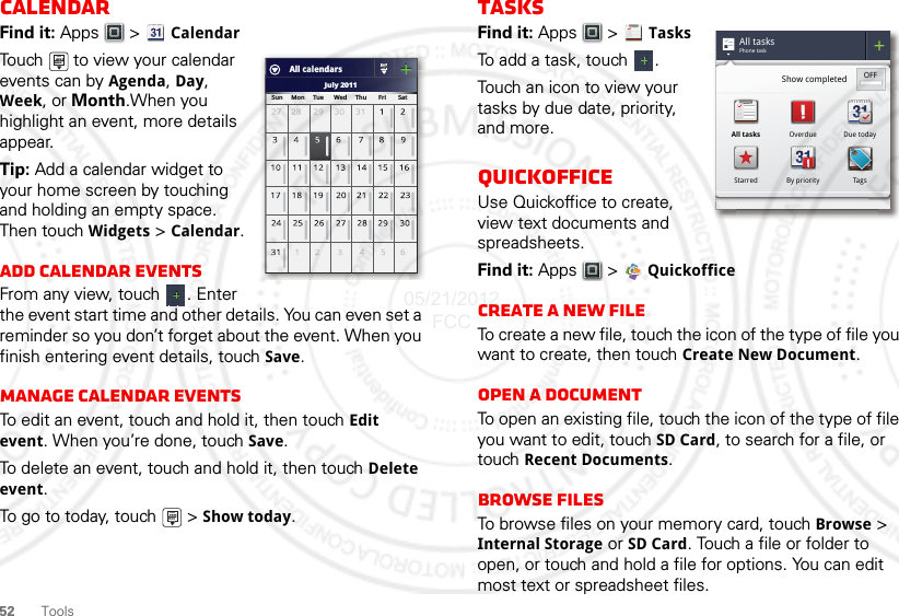 52 ToolsCalendarFind it: Apps  &gt; CalendarTouch   to view your calendar events can by Agenda, Day, Week, or Month.When you highlight an event, more details appear.Tip: Add a calendar widget to your home screen by touching and holding an empty space. Then touch Widgets &gt; Calendar.Add calendar eventsFrom any view, touch  . Enter the event start time and other details. You can even set a reminder so you don’t forget about the event. When you finish entering event details, touch Save.Manage calendar eventsTo edit an event, touch and hold it, then touch Edit event. When you’re done, touch Save.To delete an event, touch and hold it, then touch Delete event.To go to today, touch   &gt; Show today.July 2011Sun     Mon     Tue      Wed     Thu       Fri       SatAll calendarsTasksFind it: Apps  &gt; TasksTo add a task, touch  .Touch an icon to view your tasks by due date, priority, and more.QuickofficeUse Quickoffice to create, view text documents and spreadsheets.Find it: Apps &gt;  QuickofficeCreate a new fileTo create a new file, touch the icon of the type of file you want to create, then touch Create New Document.Open a documentTo open an existing file, touch the icon of the type of file you want to edit, touch SD Card, to search for a file, or touch Recent Documents.Browse filesTo browse files on your memory card, touch Browse &gt; Internal Storage or SD Card. Touch a file or folder to open, or touch and hold a file for options. You can edit most text or spreadsheet files.All tasksPhone taskShow completed OFFAll tasks Overdue Due todayStarred By priority Tags05/21/2012 FCC