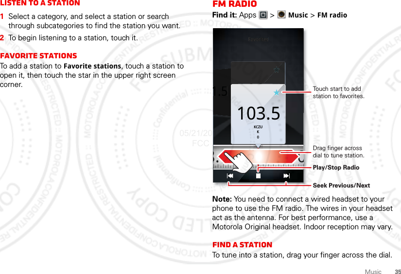 35MusicListen to a Station  1Select a category, and select a station or search through subcategories to find the station you want.2To begin listening to a station, touch it.Favorite stationsTo add a station to Favorite stations, touch a station to open it, then touch the star in the upper right screen corner.FM RadioFind it: Apps  &gt; Music &gt; FM radioNote: You need to connect a wired headset to your phone to use the FM radio. The wires in your headset act as the antenna. For best performance, use a Motorola Original headset. Indoor reception may vary.Find a stationTo tune into a station, drag your finger across the dial.Favorites1.5103.5KCZUK0FavoritesFavoritesFavoritesFavorites1.5KCZUK0103.5 108.0103.5KCZUK0Touch start to add station to favorites.Drag finger across dial to tune station.Play/Stop RadioSeek Previous/Next05/21/2012 FCC