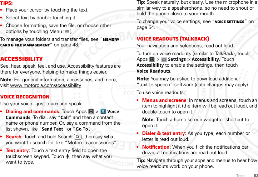 53ToolsTips:•Place your cursor by touching the text.•Select text by double-touching it.•Choose formatting, save the file, or choose other options by touching Menu .To manage your folders and transfer files, see “Memory card &amp; file management” on page 48.AccessibilitySee, hear, speak, feel, and use. Accessibility features are there for everyone, helping to make things easier.Note: For general information, accessories, and more, visit www.motorola.com/accessibilityVoice recognitionUse your voice—just touch and speak.• Dialing and commands: Touch Apps &gt; Voice Commands. To dial, say “Call” and then a contact name or phone number. Or, say a command from the list shown, like “Send Text” or “Go To”.•Search: Touch and hold Search  , then say what you want to search for, like “Motorola accessories”.• Text entry: Touch a text entry field to open the touchscreen keypad. Touch  , then say what you want to type.Tip: Speak naturally, but clearly. Use the microphone in a similar way to a speakerphone, so no need to shout or hold the phone close to your mouth.To change your voice settings, see “Voice settings” on page 54.Voice readouts (TalkBack)Your navigation and selections, read out loud.To turn on voice readouts (similar to TalkBack), touch Apps  &gt;  Settings &gt; Accessibility. Touch Accessibility to enable the settings, then touch Voice Readouts.Note: You may be asked to download additional “text-to-speech” software (data charges may apply).To use voice readouts:• Menus and screens: In menus and screens, touch an item to highlight it (the item will be read out loud), and double-touch to open it.Note: Touch a home screen widget or shortcut to open it.• Dialer &amp; text entry: As you type, each number or letter is read out loud.• Notification: When you flick the notifications bar down, all notifications are read out loud.Tip: Navigate through your apps and menus to hear how voice readouts work on your phone.05/21/2012 FCC