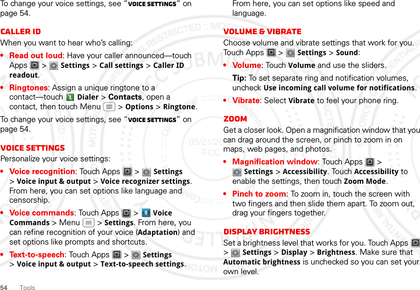 54ToolsTo change your voice settings, see “Voice settings” on page 54.Caller IDWhen you want to hear who’s calling:• Read out loud: Have your caller announced—touch Apps  &gt;  Settings &gt; Call settings &gt; Caller ID readout.• Ringtones: Assign a unique ringtone to a contact—touch  Dialer &gt; Contacts, open a contact, then touch Menu  &gt; Options &gt; Ringtone.To change your voice settings, see “Voice settings” on page 54.Voice settingsPersonalize your voice settings:• Voice recognition: Touch Apps  &gt;  Settings &gt;Voice input &amp; output &gt; Voice recognizer settings. From here, you can set options like language and censorship.• Voice commands: Touch Apps &gt; Voice Commands &gt;Menu  &gt;Settings. From here, you can refine recognition of your voice (Adaptation) and set options like prompts and shortcuts.•Text-to-speech: Touch Apps  &gt;  Settings &gt;Voice input &amp; output &gt; Text-to-speech settings. From here, you can set options like speed and language.Volume &amp; vibrateChoose volume and vibrate settings that work for you. Touch Apps  &gt;  Settings &gt; Sound:• Volume: Touch Volume and use the sliders.Tip: To set separate ring and notification volumes, uncheck Use incoming call volume for notifications.• Vibrate: Select Vibrate to feel your phone ring.ZoomGet a closer look. Open a magnification window that you can drag around the screen, or pinch to zoom in on maps, web pages, and photos.• Magnification window: Touch Apps  &gt; Settings &gt; Accessibility. Touch Accessibility to enable the settings, then touch Zoom Mode.• Pinch to zoom: To zoom in, touch the screen with two fingers and then slide them apart. To zoom out, drag your fingers together.Display brightnessSet a brightness level that works for you. Touch Apps  &gt;  Settings &gt; Display &gt; Brightness. Make sure that Automatic brightness is unchecked so you can set your own level.05/21/2012 FCC