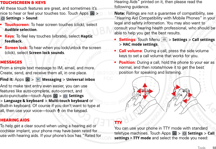 55ToolsTouchscreen &amp; keysAll these touch features are great, and sometimes it’s nice to hear or feel your touches too. Touch Apps  &gt; Settings &gt; Sound:• Touchscreen: To hear screen touches (click), select Audible selection.•Keys: To feel key touches (vibrate), select Haptic feedback.•Screen lock: To hear when you lock/unlock the screen (click), select Screen lock sounds.MessagesFrom a simple text message to IM, email, and more. Create, send, and receive them all, in one place.Find it: Apps  &gt;Messaging &gt; Universal inboxAnd to make text entry even easier, you can use features like auto-complete, auto-correct, and auto-punctuate—touch Apps  &gt;  Settings &gt;Language &amp; keyboard &gt; Multi-touch keyboard or Built-in keyboard. Of course if you don’t want to type at all, then use your voice—touch   on the keypad.Hearing aidsTo help get a clear sound when using a hearing aid or cochlear implant, your phone may have been rated for use with hearing aids. If your phone’s box has “Rated for Hearing Aids” printed on it, then please read the following guidance.Note: Ratings are not a guarantee of compatibility, see ”Hearing Aid Compatibility with Mobile Phones” in your legal and safety information. You may also want to consult your hearing health professional, who should be able to help you get the best results.•Settings: Touch Menu  &gt;Settings &gt; Call settings &gt;HAC mode settings.• Call volume: During a call, press the side volume keys to set a call volume that works for you.•Position: During a call, hold the phone to your ear as normal, and then rotate/move it to get the best position for speaking and listening.TTYYou can use your phone in TTY mode with standard teletype machines. Touch Apps  &gt; Settings &gt; Call settings &gt; TTY mode and select the mode you need:05/21/2012 FCC