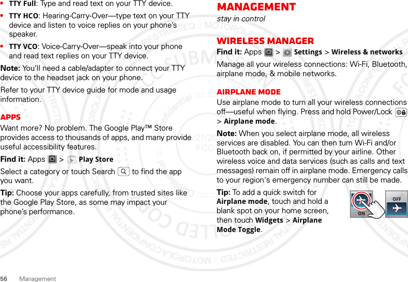 56 Management•TTY Full: Type and read text on your TTY device.•TTY HCO: Hearing-Carry-Over—type text on your TTY device and listen to voice replies on your phone’s speaker.•TTY VCO: Voice-Carry-Over—speak into your phone and read text replies on your TTY device.Note: You’ll need a cable/adapter to connect your TTY device to the headset jack on your phone.Refer to your TTY device guide for mode and usage information.AppsWant more? No problem. The Google Play™ Store provides access to thousands of apps, and many provide useful accessibility features.Find it: Apps &gt;  Play StoreSelect a category or touch Search   to find the app you want.Tip: Choose your apps carefully, from trusted sites like the Google Play Store, as some may impact your phone’s performance.Managementstay in controlWireless managerFind it: Apps  &gt;  Settings &gt; Wireless &amp; networksManage all your wireless connections: Wi-Fi, Bluetooth, airplane mode, &amp; mobile networks.Airplane modeUse airplane mode to turn all your wireless connections off—useful when flying. Press and hold Power/Lock  &gt;Airplane mode.Note: When you select airplane mode, all wireless services are disabled. You can then turn Wi-Fi and/or Bluetooth back on, if permitted by your airline. Other wireless voice and data services (such as calls and text messages) remain off in airplane mode. Emergency calls to your region&apos;s emergency number can still be made.Tip: To add a quick switch for Airplane mode, touch and hold a blank spot on your home screen, then touch Widgets &gt; Airplane Mode Toggle.05/21/2012 FCC