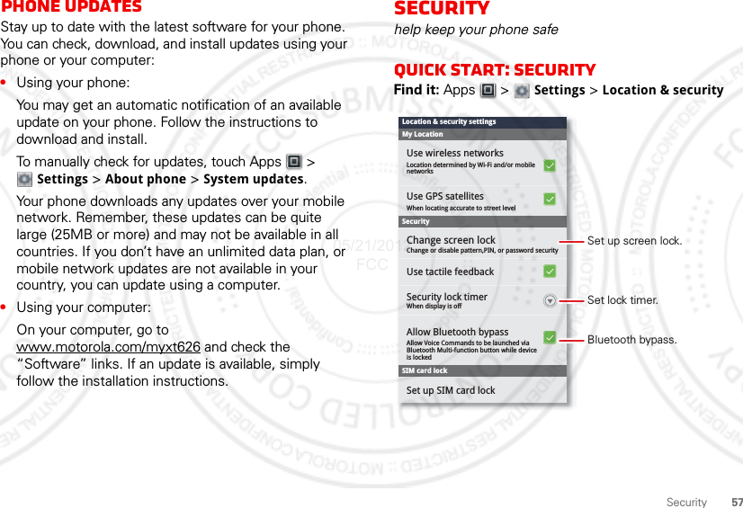 57SecurityPhone updatesStay up to date with the latest software for your phone. You can check, download, and install updates using your phone or your computer:•Using your phone:You may get an automatic notification of an available update on your phone. Follow the instructions to download and install.To manually check for updates, touch Apps  &gt; Settings &gt; About phone &gt; System updates.Your phone downloads any updates over your mobile network. Remember, these updates can be quite large (25MB or more) and may not be available in all countries. If you don’t have an unlimited data plan, or mobile network updates are not available in your country, you can update using a computer.•Using your computer:On your computer, go to www.motorola.com/myxt626 and check the “Software” links. If an update is available, simply follow the installation instructions.Securityhelp keep your phone safeQuick start: SecurityFind it: Apps  &gt;  Settings &gt; Location &amp; securityUse GPS satellitesWhen locating accurate to street levelChange or disable pattern,PIN, or password securityAllow Voice Commands to be launched viaBluetooth Multi-function button while deviceis lockedWhen display is offChange screen lockSecurity lock timerUse tactile feedbackAllow Bluetooth bypassSet up SIM card lockUse wireless networksLocation determined by Wi-Fi and/or mobilenetworksSecuritySIM card lockMy LocationLocation &amp; security settingsSet lock timer.Set up screen lock.Bluetooth bypass.05/21/2012 FCC