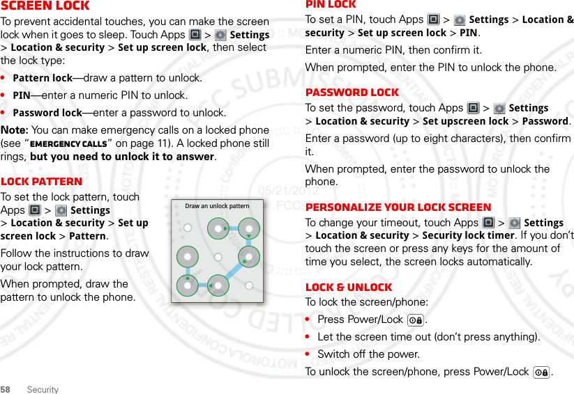 58 SecurityScreen lockTo prevent accidental touches, you can make the screen lock when it goes to sleep. Touch Apps  &gt;  Settings &gt;Location &amp; security &gt; Set up screen lock, then select the lock type:•Pattern lock—draw a pattern to unlock.•PIN—enter a numeric PIN to unlock.•Password lock—enter a password to unlock.Note: You can make emergency calls on a locked phone (see “Emergency calls” on page 11). A locked phone still rings, but you need to unlock it to answer.Lock patternTo set the lock pattern, touch Apps  &gt;  Settings &gt;Location &amp; security &gt; Set up screen lock &gt; Pattern.Follow the instructions to draw your lock pattern. When prompted, draw the pattern to unlock the phone.Draw an unlock patternPIN lockTo set a PIN, touch Apps  &gt; Settings &gt; Location &amp; security &gt; Set up screen lock &gt; PIN.Enter a numeric PIN, then confirm it.When prompted, enter the PIN to unlock the phone.Password lockTo set the password, touch Apps  &gt; Settings &gt;Location &amp; security &gt; Set upscreen lock &gt; Password.Enter a password (up to eight characters), then confirm it.When prompted, enter the password to unlock the phone.Personalize your lock screenTo change your timeout, touch Apps  &gt; Settings &gt;Location &amp; security &gt; Security lock timer. If you don’t touch the screen or press any keys for the amount of time you select, the screen locks automatically.Lock &amp; unlockTo lock the screen/phone:•Press Power/Lock .•Let the screen time out (don’t press anything).•Switch off the power.To unlock the screen/phone, press Power/Lock .05/21/2012 FCC