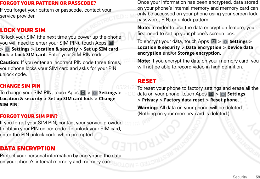 59SecurityForgot your pattern or passcode?If you forget your pattern or passcode, contact your service provider.Lock your SIMTo lock your SIM (the next time you power up the phone you will need to enter your SIM PIN), touch Apps  &gt;Settings &gt;Location &amp; security &gt; Set up SIM card lock &gt; Lock SIM card. Enter your SIM PIN code.Caution: If you enter an incorrect PIN code three times, your phone locks your SIM card and asks for your PIN unlock code.Change SIM PINTo change your SIM PIN, touch Apps  &gt; Settings &gt; Location &amp; security &gt; Set up SIM card lock &gt; Change SIM PIN.Forgot your SIM PIN?If you forget your SIM PIN, contact your service provider to obtain your PIN unlock code. To unlock your SIM card, enter the PIN unlock code when prompted.Data EncryptionProtect your personal information by encrypting the data on your phone’s internal memory and memory card.Once your information has been encrypted, data stored on your phone’s internal memory and memory card can only be accessed on your phone using your screen lock password, PIN, or unlock pattern.Note: In order to use the data encryption feature, you first need to set up your phone’s screen lock.To encrypt your data, touch Apps  &gt; Settings &gt; Location &amp; security &gt; Data encryption &gt; Device data encryption and/or Storage encryption.Note: If you encrypt the data on your memory card, you will not be able to record video in high definition.ResetTo reset your phone to factory settings and erase all the data on your phone, touch Apps  &gt;  Settings &gt;Privacy &gt; Factory data reset &gt; Reset phone.Warning: All data on your phone will be deleted. (Nothing on your memory card is deleted.)05/21/2012 FCC