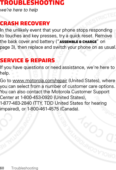 60 TroubleshootingTroubleshootingwe’re here to helpCrash recoveryIn the unlikely event that your phone stops responding to touches and key presses, try a quick reset. Remove the back cover and battery (“Assemble &amp; charge” on page 3), then replace and switch your phone on as usual.Service &amp; RepairsIf you have questions or need assistance, we&apos;re here to help.Go to www.motorola.com/repair (United States), where you can select from a number of customer care options. You can also contact the Motorola Customer Support Center at 1-800-453-0920 (United States), 1-877-483-2840 (TTY, TDD United States for hearing impaired), or 1-800-461-4575 (Canada).05/21/2012 FCC