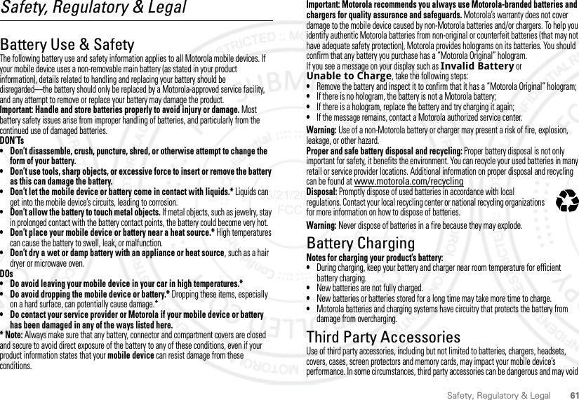 61Safety, Regulatory &amp; LegalSafety, Regulatory &amp; LegalBattery Use &amp; SafetyBattery Use  &amp; SafetyThe following battery use and safety information applies to all Motorola mobile devices. If your mobile device uses a non-removable main battery (as stated in your product information), details related to handling and replacing your battery should be disregarded—the battery should only be replaced by a Motorola-approved service facility, and any attempt to remove or replace your battery may damage the product.Important: Handle and store batteries properly to avoid injury or damage. Most battery safety issues arise from improper handling of batteries, and particularly from the continued use of damaged batteries.DON’Ts• Don’t disassemble, crush, puncture, shred, or otherwise attempt to change the form of your battery.• Don’t use tools, sharp objects, or excessive force to insert or remove the battery as this can damage the battery.• Don’t let the mobile device or battery come in contact with liquids.* Liquids can get into the mobile device’s circuits, leading to corrosion.• Don’t allow the battery to touch metal objects. If metal objects, such as jewelry, stay in prolonged contact with the battery contact points, the battery could become very hot.• Don’t place your mobile device or battery near a heat source.* High temperatures can cause the battery to swell, leak, or malfunction.• Don’t dry a wet or damp battery with an appliance or heat source, such as a hair dryer or microwave oven.DOs• Do avoid leaving your mobile device in your car in high temperatures.*• Do avoid dropping the mobile device or battery.* Dropping these items, especially on a hard surface, can potentially cause damage.*• Do contact your service provider or Motorola if your mobile device or battery has been damaged in any of the ways listed here.*Note: Always make sure that any battery, connector and compartment covers are closed and secure to avoid direct exposure of the battery to any of these conditions, even if your product information states that your mobile device can resist damage from these conditions.Important: Motorola recommends you always use Motorola-branded batteries and chargers for quality assurance and safeguards. Motorola’s warranty does not cover damage to the mobile device caused by non-Motorola batteries and/or chargers. To help you identify authentic Motorola batteries from non-original or counterfeit batteries (that may not have adequate safety protection), Motorola provides holograms on its batteries. You should confirm that any battery you purchase has a “Motorola Original” hologram.If you see a message on your display such as Invalid Battery or Unable to Charge, take the following steps:•Remove the battery and inspect it to confirm that it has a “Motorola Original” hologram;•If there is no hologram, the battery is not a Motorola battery;•If there is a hologram, replace the battery and try charging it again;•If the message remains, contact a Motorola authorized service center.Warning: Use of a non-Motorola battery or charger may present a risk of fire, explosion, leakage, or other hazard.Proper and safe battery disposal and recycling: Proper battery disposal is not only important for safety, it benefits the environment. You can recycle your used batteries in many retail or service provider locations. Additional information on proper disposal and recycling can be found at www.motorola.com/recyclingDisposal: Promptly dispose of used batteries in accordance with local regulations. Contact your local recycling center or national recycling organizations for more information on how to dispose of batteries.Warning: Never dispose of batteries in a fire because they may explode.Battery ChargingBattery Chargi ngNotes for charging your product’s battery:•During charging, keep your battery and charger near room temperature for efficient battery charging.•New batteries are not fully charged.•New batteries or batteries stored for a long time may take more time to charge.•Motorola batteries and charging systems have circuitry that protects the battery from damage from overcharging.Third Party AccessoriesUse of third party accessories, including but not limited to batteries, chargers, headsets, covers, cases, screen protectors and memory cards, may impact your mobile device’s performance. In some circumstances, third party accessories can be dangerous and may void 032375o05/21/2012 FCC