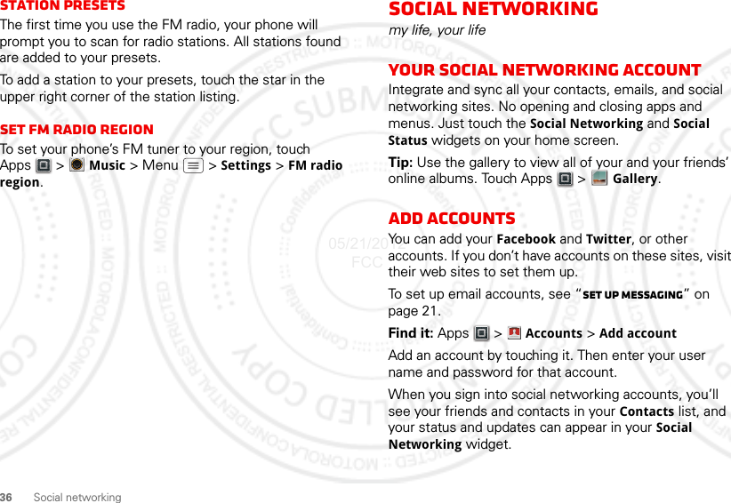 36 Social networkingStation PresetsThe first time you use the FM radio, your phone will prompt you to scan for radio stations. All stations found are added to your presets.To add a station to your presets, touch the star in the upper right corner of the station listing.set FM radio regionTo set your phone’s FM tuner to your region, touch Apps  &gt;Music &gt; Menu  &gt; Settings &gt; FM radio region.Social networkingmy life, your lifeYour social networking accountIntegrate and sync all your contacts, emails, and social networking sites. No opening and closing apps and menus. Just touch the Social Networking and Social Status widgets on your home screen.Tip: Use the gallery to view all of your and your friends’ online albums. Touch Apps  &gt; Gallery.Add accountsYou can add your Facebook and Twitter, or other accounts. If you don’t have accounts on these sites, visit their web sites to set them up.To set up email accounts, see “Set up messaging” on page 21.Find it: Apps  &gt; Accounts &gt; Add accountAdd an account by touching it. Then enter your user name and password for that account.When you sign into social networking accounts, you’ll see your friends and contacts in your Contacts list, and your status and updates can appear in your Social Networking widget.Account  Manager05/21/2012 FCC