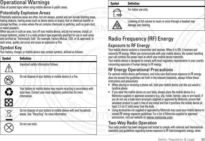 63Safety, Regulatory &amp; LegalOperational WarningsObey all posted signs when using mobile devices in public areas.Potentially Explosive AreasPotentially explosive areas are often, but not always, posted and can include blasting areas, fueling stations, fueling areas (such as below decks on boats), fuel or chemical transfer or storage facilities, or areas where the air contains chemicals or particles, such as grain dust, or metal powders.When you are in such an area, turn off your mobile device, and do not remove, install, or charge batteries, unless it is a radio product type especially qualified for use in such areas and certified as “Intrinsically Safe” (for example, Factory Mutual, CSA, or UL approved). In such areas, sparks can occur and cause an explosion or fire.Symbol KeyYour battery, charger, or mobile device may contain symbols, defined as follows:Symbol DefinitionImportant safety information follows.Do not dispose of your battery or mobile device in a fire.Your battery or mobile device may require recycling in accordance with local laws. Contact your local regulatory authorities for more information.Do not dispose of your battery or mobile device with your household waste. See “Recycling” for more information.Do not use tools.032374o032376o032375oRadio Frequency (RF) EnergyExposure to RF EnergyYour mobile device contains a transmitter and receiver. When it is ON, it receives and transmits RF energy. When you communicate with your mobile device, the system handling your call controls the power level at which your mobile device transmits.Your mobile device is designed to comply with local regulatory requirements in your country concerning exposure of human beings to RF energy.RF Energy Operational PrecautionsFor optimal mobile device performance, and to be sure that human exposure to RF energy does not exceed the guidelines set forth in the relevant standards, always follow these instructions and precautions:•When placing or receiving a phone call, hold your mobile device just like you would a landline phone.•If you wear the mobile device on your body, always place the mobile device in a Motorola-supplied or approved accessory (e.g. clip, holder, holster, case or arm band). If you do not use a body-worn accessory supplied or approved by Motorola, ensure that whatever product is used is free of any metal and that it positions the mobile device at least 2.5 cm (1 inch) away from the body.•Using accessories not supplied or approved by Motorola may cause your mobile device to exceed RF energy exposure guidelines. For a list of Motorola-supplied or approved accessories, visit our website at: www.motorola.com.Two-Way Radio OperationYour radio product has been designed and tested to comply with national and international standards and guidelines regarding human exposure to RF electromagnetic energy, when For indoor use only.Listening at full volume to music or voice through a headset may damage your hearing.Symbol Definition05/21/2012 FCC