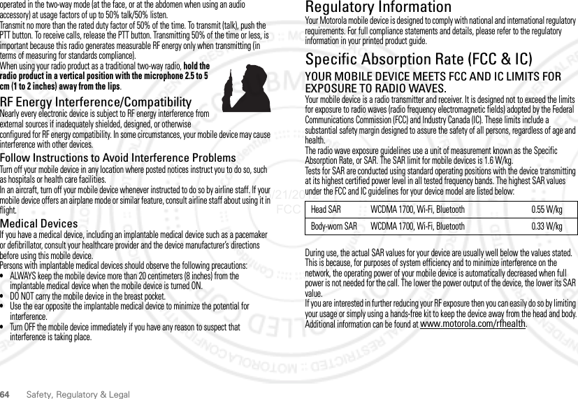 64Safety, Regulatory &amp; Legaloperated in the two-way mode (at the face, or at the abdomen when using an audio accessory) at usage factors of up to 50% talk/50% listen.Transmit no more than the rated duty factor of 50% of the time. To transmit (talk), push the PTT button. To receive calls, release the PTT button. Transmitting 50% of the time or less, is important because this radio generates measurable RF energy only when transmitting (in terms of measuring for standards compliance).When using your radio product as a traditional two-way radio, hold the radio product in a vertical position with the microphone 2.5 to 5 cm (1 to 2 inches) away from the lips.RF Energy Interference/CompatibilityNearly every electronic device is subject to RF energy interference from external sources if inadequately shielded, designed, or otherwise configured for RF energy compatibility. In some circumstances, your mobile device may cause interference with other devices.Follow Instructions to Avoid Interference ProblemsTurn off your mobile device in any location where posted notices instruct you to do so, such as hospitals or health care facilities.In an aircraft, turn off your mobile device whenever instructed to do so by airline staff. If your mobile device offers an airplane mode or similar feature, consult airline staff about using it in flight.Medical DevicesIf you have a medical device, including an implantable medical device such as a pacemaker or defibrillator, consult your healthcare provider and the device manufacturer’s directions before using this mobile device.Persons with implantable medical devices should observe the following precautions:•ALWAYS keep the mobile device more than 20 centimeters (8 inches) from the implantable medical device when the mobile device is turned ON.•DO NOT carry the mobile device in the breast pocket.•Use the ear opposite the implantable medical device to minimize the potential for interference.•Turn OFF the mobile device immediately if you have any reason to suspect that interference is taking place.Regulatory InformationYour Motorola mobile device is designed to comply with national and international regulatory requirements. For full compliance statements and details, please refer to the regulatory information in your printed product guide.Specific Absorption Rate (FCC &amp; IC)SAR (IEEE)YOUR MOBILE DEVICE MEETS FCC AND IC LIMITS FOR EXPOSURE TO RADIO WAVES.Your mobile device is a radio transmitter and receiver. It is designed not to exceed the limits for exposure to radio waves (radio frequency electromagnetic fields) adopted by the Federal Communications Commission (FCC) and Industry Canada (IC). These limits include a substantial safety margin designed to assure the safety of all persons, regardless of age and health.The radio wave exposure guidelines use a unit of measurement known as the Specific Absorption Rate, or SAR. The SAR limit for mobile devices is 1.6 W/kg.Tests for SAR are conducted using standard operating positions with the device transmitting at its highest certified power level in all tested frequency bands. The highest SAR values under the FCC and IC guidelines for your device model are listed below:During use, the actual SAR values for your device are usually well below the values stated. This is because, for purposes of system efficiency and to minimize interference on the network, the operating power of your mobile device is automatically decreased when full power is not needed for the call. The lower the power output of the device, the lower its SAR value.If you are interested in further reducing your RF exposure then you can easily do so by limiting your usage or simply using a hands-free kit to keep the device away from the head and body.Additional information can be found at www.motorola.com/rfhealth.Head SAR WCDMA 1700, Wi-Fi, Bluetooth 0.55 W/kgBody-worn SAR WCDMA 1700, Wi-Fi, Bluetooth 0.33 W/kg05/21/2012 FCC