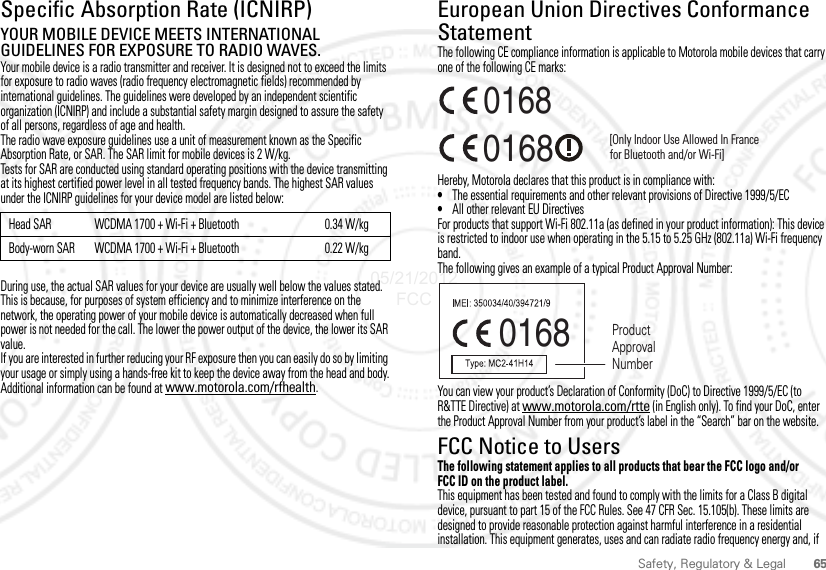 65Safety, Regulatory &amp; LegalSpecific Absorption Rate (ICNIRP)SAR (ICNIRP)YOUR MOBILE DEVICE MEETS INTERNATIONAL GUIDELINES FOR EXPOSURE TO RADIO WAVES.Your mobile device is a radio transmitter and receiver. It is designed not to exceed the limits for exposure to radio waves (radio frequency electromagnetic fields) recommended by international guidelines. The guidelines were developed by an independent scientific organization (ICNIRP) and include a substantial safety margin designed to assure the safety of all persons, regardless of age and health.The radio wave exposure guidelines use a unit of measurement known as the Specific Absorption Rate, or SAR. The SAR limit for mobile devices is 2 W/kg.Tests for SAR are conducted using standard operating positions with the device transmitting at its highest certified power level in all tested frequency bands. The highest SAR values under the ICNIRP guidelines for your device model are listed below:During use, the actual SAR values for your device are usually well below the values stated. This is because, for purposes of system efficiency and to minimize interference on the network, the operating power of your mobile device is automatically decreased when full power is not needed for the call. The lower the power output of the device, the lower its SAR value.If you are interested in further reducing your RF exposure then you can easily do so by limiting your usage or simply using a hands-free kit to keep the device away from the head and body.Additional information can be found at www.motorola.com/rfhealth.Head SAR WCDMA 1700 + Wi-Fi + Bluetooth 0.34 W/kgBody-worn SAR WCDMA 1700 + Wi-Fi + Bluetooth 0.22 W/kgEuropean Union Directives Conformance StatementEU ConformanceThe following CE compliance information is applicable to Motorola mobile devices that carry one of the following CE marks:Hereby, Motorola declares that this product is in compliance with:•The essential requirements and other relevant provisions of Directive 1999/5/EC•All other relevant EU DirectivesFor products that support Wi-Fi 802.11a (as defined in your product information): This device is restricted to indoor use when operating in the 5.15 to 5.25 GHz (802.11a) Wi-Fi frequency band.The following gives an example of a typical Product Approval Number:You can view your product’s Declaration of Conformity (DoC) to Directive 1999/5/EC (to R&amp;TTE Directive) at www.motorola.com/rtte (in English only). To find your DoC, enter the Product Approval Number from your product’s label in the “Search” bar on the website.FCC Notice to UsersFCC NoticeThe following statement applies to all products that bear the FCC logo and/or FCC ID on the product label.This equipment has been tested and found to comply with the limits for a Class B digital device, pursuant to part 15 of the FCC Rules. See 47 CFR Sec. 15.105(b). These limits are designed to provide reasonable protection against harmful interference in a residential installation. This equipment generates, uses and can radiate radio frequency energy and, if 0168 [Only Indoor Use Allowed In Francefor Bluetooth and/or Wi-Fi]01680168 Product Approval Number05/21/2012 FCC