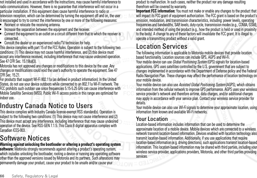 66 Safety, Regulatory &amp; Legalnot installed and used in accordance with the instructions, may cause harmful interference to radio communications. However, there is no guarantee that interference will not occur in a particular installation. If this equipment does cause harmful interference to radio or television reception, which can be determined by turning the equipment off and on, the user is encouraged to try to correct the interference by one or more of the following measures:•Reorient or relocate the receiving antenna.•Increase the separation between the equipment and the receiver.•Connect the equipment to an outlet on a circuit different from that to which the receiver is connected.•Consult the dealer or an experienced radio/TV technician for help.This device complies with part 15 of the FCC Rules. Operation is subject to the following two conditions: (1) This device may not cause harmful interference, and (2) this device must accept any interference received, including interference that may cause undesired operation. See 47 CFR Sec. 15.19(a)(3).Motorola has not approved any changes or modifications to this device by the user. Any changes or modifications could void the user’s authority to operate the equipment. See 47 CFR Sec. 15.21.For products that support Wi-Fi 802.11a (as defined in product information): In the United States, do not use your device outdoors while connected to an 802.11a Wi-Fi network. The FCC prohibits such outdoor use since frequencies 5.15-5.25 GHz can cause interference with Mobile Satellite Services (MSS). Public Wi-Fi access points in this range are optimized for indoor use.Industry Canada Notice to UsersIndustry Canada  NoticeThis device complies with Industry Canada license-exempt RSS standard(s). Operation is subject to the following two conditions: (1) This device may not cause interference and (2) This device must accept any interference, including interference that may cause undesired operation of the device. See RSS-GEN 7.1.5. This Class B digital apparatus complies with Canadian ICES-003.Software NoticesSoftware Copyright N oticeWarning against unlocking the bootloader or altering a product&apos;s operating system software: Motorola strongly recommends against altering a product&apos;s operating system, which includes unlocking the bootloader, rooting a device or running any operating software other than the approved versions issued by Motorola and its partners. Such alterations may permanently damage your product, cause your product to be unsafe and/or cause your product to malfunction. In such cases, neither the product nor any damage resulting therefrom will be covered by warranty.Important FCC information: You must not make or enable any changes to the product that will impact its FCC grant of equipment authorization. The FCC grant is based on the product&apos;s emission, modulation, and transmission characteristics, including: power levels, operating frequencies and bandwidths, SAR levels, duty-cycle, transmission modes (e.g., CDMA, GSM), and intended method of using the product (e.g., how the product is held or used in proximity to the body). A change to any of these factors will invalidate the FCC grant. It is illegal to operate a transmitting product without a valid grant.Location ServicesGPS &amp; AGPSThe following information is applicable to Motorola mobile devices that provide location based functionality. Location sources can include GPS, AGPS and Wi-Fi.Your mobile device can use Global Positioning System (GPS) signals for location-based applications. GPS uses satellites controlled by the U.S. government that are subject to changes implemented in accordance with the Department of Defense policy and the Federal Radio Navigation Plan. These changes may affect the performance of location technology on your mobile device.Your mobile device can also use Assisted Global Positioning System (AGPS), which obtains information from the cellular network to improve GPS performance. AGPS uses your wireless service provider&apos;s network and therefore airtime, data charges, and/or additional charges may apply in accordance with your service plan. Contact your wireless service provider for details.Your mobile device can also use Wi-Fi signals to determine your approximate location, using information from known and available Wi-Fi networks.Your LocationLocation-based information includes information that can be used to determine the approximate location of a mobile device. Mobile devices which are connected to a wireless network transmit location-based information. Devices enabled with location technology also transmit location-based information. Additionally, if you use applications that require location-based information (e.g. driving directions), such applications transmit location-based information. This location-based information may be shared with third parties, including your wireless service provider, applications providers, Motorola, and other third parties providing services.05/21/2012 FCC