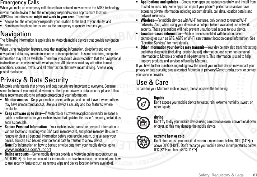 67Safety, Regulatory &amp; LegalEmergency CallsWhen you make an emergency call, the cellular network may activate the AGPS technology in your mobile device to tell the emergency responders your approximate location.AGPS has limitations and might not work in your area. Therefore:•Always tell the emergency responder your location to the best of your ability; and•Remain on the phone for as long as the emergency responder instructs you.NavigationNavigationThe following information is applicable to Motorola mobile devices that provide navigation features.When using navigation features, note that mapping information, directions and other navigational data may contain inaccurate or incomplete data. In some countries, complete information may not be available. Therefore, you should visually confirm that the navigational instructions are consistent with what you see. All drivers should pay attention to road conditions, closures, traffic, and all other factors that may impact driving. Always obey posted road signs.Privacy &amp; Data SecurityPrivacy &amp; Data SecurityMotorola understands that privacy and data security are important to everyone. Because some features of your mobile device may affect your privacy or data security, please follow these recommendations to enhance protection of your information:• Monitor access—Keep your mobile device with you and do not leave it where others may have unmonitored access. Use your device’s security and lock features, where available.• Keep software up to date—If Motorola or a software/application vendor releases a patch or software fix for your mobile device that updates the device’s security, install it as soon as possible.• Secure Personal Information—Your mobile device can store personal information in various locations including your SIM card, memory card, and phone memory. Be sure to remove or clear all personal information before you recycle, return, or give away your device. You can also backup your personal data to transfer to a new device.Note: For information on how to backup or wipe data from your mobile device, go to www.motorola.com/support• Online accounts—Some mobile devices provide a Motorola online account (such as MOTOBLUR). Go to your account for information on how to manage the account, and how to use security features such as remote wipe and device location (where available).• Applications and updates—Choose your apps and updates carefully, and install from trusted sources only. Some apps can impact your phone’s performance and/or have access to private information including account details, call data, location details and network resources.•Wireless—For mobile devices with Wi-Fi features, only connect to trusted Wi-Fi networks. Also, when using your device as a hotspot (where available) use network security. These precautions will help prevent unauthorized access to your device.• Location-based information—Mobile devices enabled with location based technologies such as GPS, AGPS or Wi-Fi, can transmit location-based information. See “Location Services” for more details.• Other information your device may transmit—Your device may also transmit testing and other diagnostic (including location-based) information, and other non-personal information to Motorola or other third-party servers. This information is used to help improve products and services offered by Motorola.If you have further questions regarding how the use of your mobile device may impact your privacy or data security, please contact Motorola at privacy@motorola.com, or contact your service provider.Use &amp; CareUse &amp; CareTo care for your Motorola mobile device, please observe the following:liquidsDon’t expose your mobile device to water, rain, extreme humidity, sweat, or other liquids.dryingDon’t try to dry your mobile device using a microwave oven, conventional oven, or dryer, as this may damage the mobile device.extreme heat or coldDon’t store or use your mobile device in temperatures below -10°C (14°F) or above 60°C (140°F). Don’t recharge your mobile device in temperatures below 0°C (32°F) or above 45°C (113°F).05/21/2012 FCC