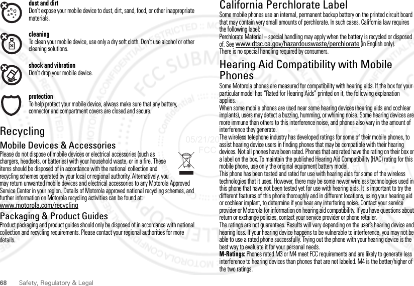 68 Safety, Regulatory &amp; Legaldust and dirtDon’t expose your mobile device to dust, dirt, sand, food, or other inappropriate materials.cleaningTo clean your mobile device, use only a dry soft cloth. Don’t use alcohol or other cleaning solutions.shock and vibrationDon’t drop your mobile device.protectionTo help protect your mobile device, always make sure that any battery, connector and compartment covers are closed and secure.RecyclingRecyclingMobile Devices &amp; AccessoriesPlease do not dispose of mobile devices or electrical accessories (such as chargers, headsets, or batteries) with your household waste, or in a fire. These items should be disposed of in accordance with the national collection and recycling schemes operated by your local or regional authority. Alternatively, you may return unwanted mobile devices and electrical accessories to any Motorola Approved Service Center in your region. Details of Motorola approved national recycling schemes, and further information on Motorola recycling activities can be found at: www.motorola.com/recyclingPackaging &amp; Product GuidesProduct packaging and product guides should only be disposed of in accordance with national collection and recycling requirements. Please contact your regional authorities for more details.California Perchlorate LabelPerchlorate LabelSome mobile phones use an internal, permanent backup battery on the printed circuit board that may contain very small amounts of perchlorate. In such cases, California law requires the following label:Perchlorate Material – special handling may apply when the battery is recycled or disposed of. See www.dtsc.ca.gov/hazardouswaste/perchlorate (in English only).There is no special handling required by consumers.Hearing Aid Compatibility with Mobile PhonesHearing Aid CompatibilitySome Motorola phones are measured for compatibility with hearing aids. If the box for your particular model has “Rated for Hearing Aids” printed on it, the following explanation applies.When some mobile phones are used near some hearing devices (hearing aids and cochlear implants), users may detect a buzzing, humming, or whining noise. Some hearing devices are more immune than others to this interference noise, and phones also vary in the amount of interference they generate.The wireless telephone industry has developed ratings for some of their mobile phones, to assist hearing device users in finding phones that may be compatible with their hearing devices. Not all phones have been rated. Phones that are rated have the rating on their box or a label on the box. To maintain the published Hearing Aid Compatibility (HAC) rating for this mobile phone, use only the original equipment battery model.This phone has been tested and rated for use with hearing aids for some of the wireless technologies that it uses. However, there may be some newer wireless technologies used in this phone that have not been tested yet for use with hearing aids. It is important to try the different features of this phone thoroughly and in different locations, using your hearing aid or cochlear implant, to determine if you hear any interfering noise. Contact your service provider or Motorola for information on hearing aid compatibility. If you have questions about return or exchange policies, contact your service provider or phone retailer.The ratings are not guarantees. Results will vary depending on the user’s hearing device and hearing loss. If your hearing device happens to be vulnerable to interference, you may not be able to use a rated phone successfully. Trying out the phone with your hearing device is the best way to evaluate it for your personal needs.M-Ratings: Phones rated M3 or M4 meet FCC requirements and are likely to generate less interference to hearing devices than phones that are not labeled. M4 is the better/higher of the two ratings.05/21/2012 FCC