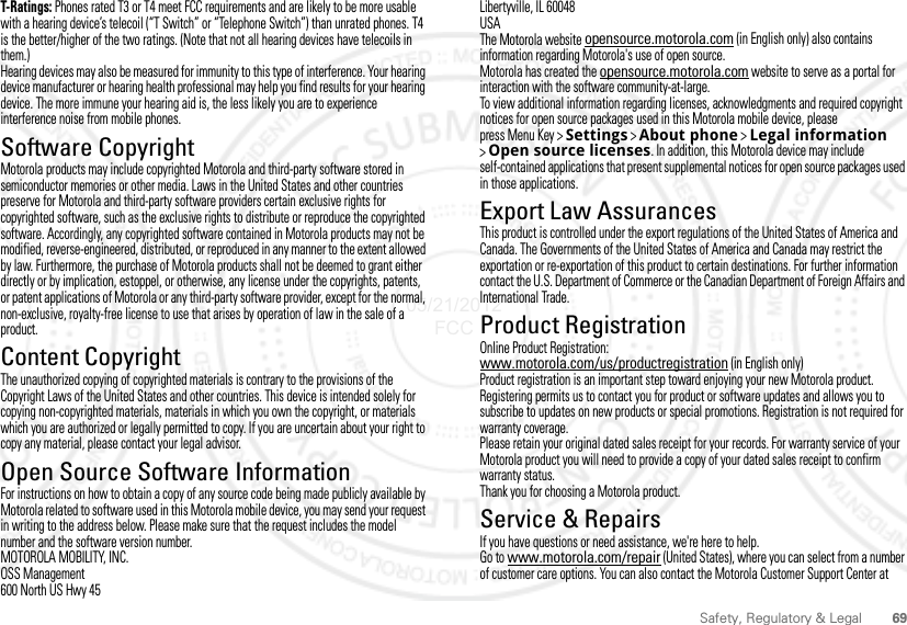 69Safety, Regulatory &amp; LegalT-Ratings: Phones rated T3 or T4 meet FCC requirements and are likely to be more usable with a hearing device’s telecoil (“T Switch” or “Telephone Switch”) than unrated phones. T4 is the better/higher of the two ratings. (Note that not all hearing devices have telecoils in them.)Hearing devices may also be measured for immunity to this type of interference. Your hearing device manufacturer or hearing health professional may help you find results for your hearing device. The more immune your hearing aid is, the less likely you are to experience interference noise from mobile phones.Software CopyrightSoftware Copyright N oticeMotorola products may include copyrighted Motorola and third-party software stored in semiconductor memories or other media. Laws in the United States and other countries preserve for Motorola and third-party software providers certain exclusive rights for copyrighted software, such as the exclusive rights to distribute or reproduce the copyrighted software. Accordingly, any copyrighted software contained in Motorola products may not be modified, reverse-engineered, distributed, or reproduced in any manner to the extent allowed by law. Furthermore, the purchase of Motorola products shall not be deemed to grant either directly or by implication, estoppel, or otherwise, any license under the copyrights, patents, or patent applications of Motorola or any third-party software provider, except for the normal, non-exclusive, royalty-free license to use that arises by operation of law in the sale of a product.Content CopyrightContent CopyrightThe unauthorized copying of copyrighted materials is contrary to the provisions of the Copyright Laws of the United States and other countries. This device is intended solely for copying non-copyrighted materials, materials in which you own the copyright, or materials which you are authorized or legally permitted to copy. If you are uncertain about your right to copy any material, please contact your legal advisor.Open Source Software InformationOSS InformationFor instructions on how to obtain a copy of any source code being made publicly available by Motorola related to software used in this Motorola mobile device, you may send your request in writing to the address below. Please make sure that the request includes the model number and the software version number.MOTOROLA MOBILITY, INC.OSS Management600 North US Hwy 45Libertyville, IL 60048USAThe Motorola website opensource.motorola.com (in English only) also contains information regarding Motorola&apos;s use of open source.Motorola has created the opensource.motorola.com website to serve as a portal for interaction with the software community-at-large.To view additional information regarding licenses, acknowledgments and required copyright notices for open source packages used in this Motorola mobile device, please press Menu Key &gt;Settings &gt;About phone &gt;Legal information &gt;Open source licenses. In addition, this Motorola device may include self-contained applications that present supplemental notices for open source packages used in those applications.Export Law AssurancesExport LawThis product is controlled under the export regulations of the United States of America and Canada. The Governments of the United States of America and Canada may restrict the exportation or re-exportation of this product to certain destinations. For further information contact the U.S. Department of Commerce or the Canadian Department of Foreign Affairs and International Trade.Product RegistrationRegistrati onOnline Product Registration:www.motorola.com/us/productregistration (in English only)Product registration is an important step toward enjoying your new Motorola product. Registering permits us to contact you for product or software updates and allows you to subscribe to updates on new products or special promotions. Registration is not required for warranty coverage.Please retain your original dated sales receipt for your records. For warranty service of your Motorola product you will need to provide a copy of your dated sales receipt to confirm warranty status.Thank you for choosing a Motorola product.Service &amp; RepairsIf you have questions or need assistance, we&apos;re here to help.Go to www.motorola.com/repair (United States), where you can select from a number of customer care options. You can also contact the Motorola Customer Support Center at 05/21/2012 FCC