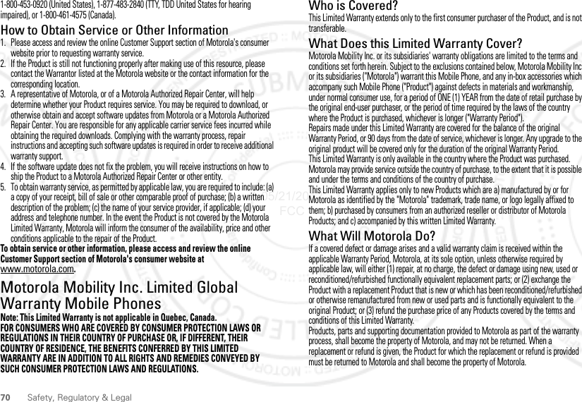 70 Safety, Regulatory &amp; Legal1-800-453-0920 (United States), 1-877-483-2840 (TTY, TDD United States for hearing impaired), or 1-800-461-4575 (Canada).How to Obtain Service or Other Information  1. Please access and review the online Customer Support section of Motorola&apos;s consumer website prior to requesting warranty service.2. If the Product is still not functioning properly after making use of this resource, please contact the Warrantor listed at the Motorola website or the contact information for the corresponding location.3. A representative of Motorola, or of a Motorola Authorized Repair Center, will help determine whether your Product requires service. You may be required to download, or otherwise obtain and accept software updates from Motorola or a Motorola Authorized Repair Center. You are responsible for any applicable carrier service fees incurred while obtaining the required downloads. Complying with the warranty process, repair instructions and accepting such software updates is required in order to receive additional warranty support.4. If the software update does not fix the problem, you will receive instructions on how to ship the Product to a Motorola Authorized Repair Center or other entity.5. To obtain warranty service, as permitted by applicable law, you are required to include: (a) a copy of your receipt, bill of sale or other comparable proof of purchase; (b) a written description of the problem; (c) the name of your service provider, if applicable; (d) your address and telephone number. In the event the Product is not covered by the Motorola Limited Warranty, Motorola will inform the consumer of the availability, price and other conditions applicable to the repair of the Product.To obtain service or other information, please access and review the online Customer Support section of Motorola&apos;s consumer website at www.motorola.com.Motorola Mobility Inc. Limited Global Warranty Mobile PhonesWarrantyNote: This Limited Warranty is not applicable in Quebec, Canada.FOR CONSUMERS WHO ARE COVERED BY CONSUMER PROTECTION LAWS OR REGULATIONS IN THEIR COUNTRY OF PURCHASE OR, IF DIFFERENT, THEIR COUNTRY OF RESIDENCE, THE BENEFITS CONFERRED BY THIS LIMITED WARRANTY ARE IN ADDITION TO ALL RIGHTS AND REMEDIES CONVEYED BY SUCH CONSUMER PROTECTION LAWS AND REGULATIONS.Who is Covered?This Limited Warranty extends only to the first consumer purchaser of the Product, and is not transferable.What Does this Limited Warranty Cover?Motorola Mobility Inc. or its subsidiaries&apos; warranty obligations are limited to the terms and conditions set forth herein. Subject to the exclusions contained below, Motorola Mobility Inc or its subsidiaries (&quot;Motorola&quot;) warrant this Mobile Phone, and any in-box accessories which accompany such Mobile Phone (&quot;Product&quot;) against defects in materials and workmanship, under normal consumer use, for a period of ONE (1) YEAR from the date of retail purchase by the original end-user purchaser, or the period of time required by the laws of the country where the Product is purchased, whichever is longer (&quot;Warranty Period&quot;).Repairs made under this Limited Warranty are covered for the balance of the original Warranty Period, or 90 days from the date of service, whichever is longer. Any upgrade to the original product will be covered only for the duration of the original Warranty Period.This Limited Warranty is only available in the country where the Product was purchased. Motorola may provide service outside the country of purchase, to the extent that it is possible and under the terms and conditions of the country of purchase.This Limited Warranty applies only to new Products which are a) manufactured by or for Motorola as identified by the &quot;Motorola&quot; trademark, trade name, or logo legally affixed to them; b) purchased by consumers from an authorized reseller or distributor of Motorola Products; and c) accompanied by this written Limited Warranty.What Will Motorola Do?If a covered defect or damage arises and a valid warranty claim is received within the applicable Warranty Period, Motorola, at its sole option, unless otherwise required by applicable law, will either (1) repair, at no charge, the defect or damage using new, used or reconditioned/refurbished functionally equivalent replacement parts; or (2) exchange the Product with a replacement Product that is new or which has been reconditioned/refurbished or otherwise remanufactured from new or used parts and is functionally equivalent to the original Product; or (3) refund the purchase price of any Products covered by the terms and conditions of this Limited Warranty.Products, parts and supporting documentation provided to Motorola as part of the warranty process, shall become the property of Motorola, and may not be returned. When a replacement or refund is given, the Product for which the replacement or refund is provided must be returned to Motorola and shall become the property of Motorola.05/21/2012 FCC