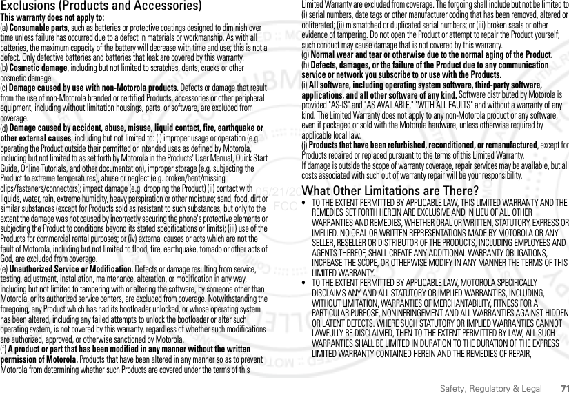 71Safety, Regulatory &amp; LegalExclusions (Products and Accessories)This warranty does not apply to:(a) Consumable parts, such as batteries or protective coatings designed to diminish over time unless failure has occurred due to a defect in materials or workmanship. As with all batteries, the maximum capacity of the battery will decrease with time and use; this is not a defect. Only defective batteries and batteries that leak are covered by this warranty.(b) Cosmetic damage, including but not limited to scratches, dents, cracks or other cosmetic damage.(c) Damage caused by use with non-Motorola products. Defects or damage that result from the use of non-Motorola branded or certified Products, accessories or other peripheral equipment, including without limitation housings, parts, or software, are excluded from coverage.(d) Damage caused by accident, abuse, misuse, liquid contact, fire, earthquake or other external causes; including but not limited to: (i) improper usage or operation (e.g. operating the Product outside their permitted or intended uses as defined by Motorola, including but not limited to as set forth by Motorola in the Products&apos; User Manual, Quick Start Guide, Online Tutorials, and other documentation), improper storage (e.g. subjecting the Product to extreme temperatures), abuse or neglect (e.g. broken/bent/missing clips/fasteners/connectors); impact damage (e.g. dropping the Product) (ii) contact with liquids, water, rain, extreme humidity, heavy perspiration or other moisture; sand, food, dirt or similar substances (except for Products sold as resistant to such substances, but only to the extent the damage was not caused by incorrectly securing the phone&apos;s protective elements or subjecting the Product to conditions beyond its stated specifications or limits); (iii) use of the Products for commercial rental purposes; or (iv) external causes or acts which are not the fault of Motorola, including but not limited to flood, fire, earthquake, tornado or other acts of God, are excluded from coverage.(e) Unauthorized Service or Modification. Defects or damage resulting from service, testing, adjustment, installation, maintenance, alteration, or modification in any way, including but not limited to tampering with or altering the software, by someone other than Motorola, or its authorized service centers, are excluded from coverage. Notwithstanding the foregoing, any Product which has had its bootloader unlocked, or whose operating system has been altered, including any failed attempts to unlock the bootloader or alter such operating system, is not covered by this warranty, regardless of whether such modifications are authorized, approved, or otherwise sanctioned by Motorola.(f) A product or part that has been modified in any manner without the written permission of Motorola. Products that have been altered in any manner so as to prevent Motorola from determining whether such Products are covered under the terms of this Limited Warranty are excluded from coverage. The forgoing shall include but not be limited to (i) serial numbers, date tags or other manufacturer coding that has been removed, altered or obliterated; (ii) mismatched or duplicated serial numbers; or (iii) broken seals or other evidence of tampering. Do not open the Product or attempt to repair the Product yourself; such conduct may cause damage that is not covered by this warranty.(g) Normal wear and tear or otherwise due to the normal aging of the Product.(h) Defects, damages, or the failure of the Product due to any communication service or network you subscribe to or use with the Products.(i) All software, including operating system software, third-party software, applications, and all other software of any kind. Software distributed by Motorola is provided &quot;AS-IS&quot; and &quot;AS AVAILABLE,&quot; &quot;WITH ALL FAULTS&quot; and without a warranty of any kind. The Limited Warranty does not apply to any non-Motorola product or any software, even if packaged or sold with the Motorola hardware, unless otherwise required by applicable local law.(j) Products that have been refurbished, reconditioned, or remanufactured, except for Products repaired or replaced pursuant to the terms of this Limited Warranty.If damage is outside the scope of warranty coverage, repair services may be available, but all costs associated with such out of warranty repair will be your responsibility.What Other Limitations are There?•TO THE EXTENT PERMITTED BY APPLICABLE LAW, THIS LIMITED WARRANTY AND THE REMEDIES SET FORTH HEREIN ARE EXCLUSIVE AND IN LIEU OF ALL OTHER WARRANTIES AND REMEDIES, WHETHER ORAL OR WRITTEN, STATUTORY, EXPRESS OR IMPLIED. NO ORAL OR WRITTEN REPRESENTATIONS MADE BY MOTOROLA OR ANY SELLER, RESELLER OR DISTRIBUTOR OF THE PRODUCTS, INCLUDING EMPLOYEES AND AGENTS THEREOF, SHALL CREATE ANY ADDITIONAL WARRANTY OBLIGATIONS, INCREASE THE SCOPE, OR OTHERWISE MODIFY IN ANY MANNER THE TERMS OF THIS LIMITED WARRANTY.•TO THE EXTENT PERMITTED BY APPLICABLE LAW, MOTOROLA SPECIFICALLY DISCLAIMS ANY AND ALL STATUTORY OR IMPLIED WARRANTIES, INCLUDING, WITHOUT LIMITATION, WARRANTIES OF MERCHANTABILITY, FITNESS FOR A PARTICULAR PURPOSE, NONINFRINGEMENT AND ALL WARRANTIES AGAINST HIDDEN OR LATENT DEFECTS. WHERE SUCH STATUTORY OR IMPLIED WARRANTIES CANNOT LAWFULLY BE DISCLAIMED, THEN TO THE EXTENT PERMITTED BY LAW, ALL SUCH WARRANTIES SHALL BE LIMITED IN DURATION TO THE DURATION OF THE EXPRESS LIMITED WARRANTY CONTAINED HEREIN AND THE REMEDIES OF REPAIR, 05/21/2012 FCC