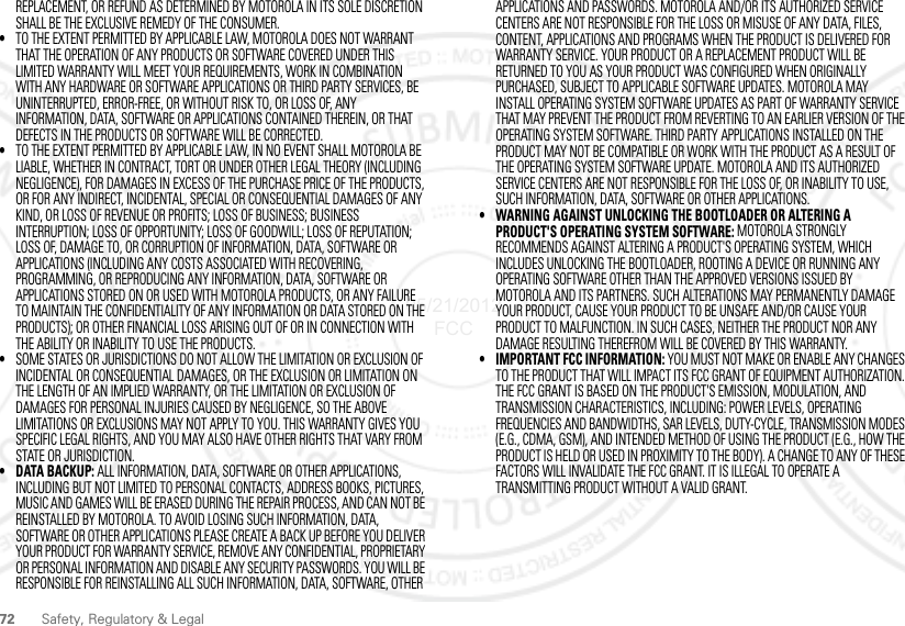 72 Safety, Regulatory &amp; LegalREPLACEMENT, OR REFUND AS DETERMINED BY MOTOROLA IN ITS SOLE DISCRETION SHALL BE THE EXCLUSIVE REMEDY OF THE CONSUMER.•TO THE EXTENT PERMITTED BY APPLICABLE LAW, MOTOROLA DOES NOT WARRANT THAT THE OPERATION OF ANY PRODUCTS OR SOFTWARE COVERED UNDER THIS LIMITED WARRANTY WILL MEET YOUR REQUIREMENTS, WORK IN COMBINATION WITH ANY HARDWARE OR SOFTWARE APPLICATIONS OR THIRD PARTY SERVICES, BE UNINTERRUPTED, ERROR-FREE, OR WITHOUT RISK TO, OR LOSS OF, ANY INFORMATION, DATA, SOFTWARE OR APPLICATIONS CONTAINED THEREIN, OR THAT DEFECTS IN THE PRODUCTS OR SOFTWARE WILL BE CORRECTED.•TO THE EXTENT PERMITTED BY APPLICABLE LAW, IN NO EVENT SHALL MOTOROLA BE LIABLE, WHETHER IN CONTRACT, TORT OR UNDER OTHER LEGAL THEORY (INCLUDING NEGLIGENCE), FOR DAMAGES IN EXCESS OF THE PURCHASE PRICE OF THE PRODUCTS, OR FOR ANY INDIRECT, INCIDENTAL, SPECIAL OR CONSEQUENTIAL DAMAGES OF ANY KIND, OR LOSS OF REVENUE OR PROFITS; LOSS OF BUSINESS; BUSINESS INTERRUPTION; LOSS OF OPPORTUNITY; LOSS OF GOODWILL; LOSS OF REPUTATION; LOSS OF, DAMAGE TO, OR CORRUPTION OF INFORMATION, DATA, SOFTWARE OR APPLICATIONS (INCLUDING ANY COSTS ASSOCIATED WITH RECOVERING, PROGRAMMING, OR REPRODUCING ANY INFORMATION, DATA, SOFTWARE OR APPLICATIONS STORED ON OR USED WITH MOTOROLA PRODUCTS, OR ANY FAILURE TO MAINTAIN THE CONFIDENTIALITY OF ANY INFORMATION OR DATA STORED ON THE PRODUCTS); OR OTHER FINANCIAL LOSS ARISING OUT OF OR IN CONNECTION WITH THE ABILITY OR INABILITY TO USE THE PRODUCTS.•SOME STATES OR JURISDICTIONS DO NOT ALLOW THE LIMITATION OR EXCLUSION OF INCIDENTAL OR CONSEQUENTIAL DAMAGES, OR THE EXCLUSION OR LIMITATION ON THE LENGTH OF AN IMPLIED WARRANTY, OR THE LIMITATION OR EXCLUSION OF DAMAGES FOR PERSONAL INJURIES CAUSED BY NEGLIGENCE, SO THE ABOVE LIMITATIONS OR EXCLUSIONS MAY NOT APPLY TO YOU. THIS WARRANTY GIVES YOU SPECIFIC LEGAL RIGHTS, AND YOU MAY ALSO HAVE OTHER RIGHTS THAT VARY FROM STATE OR JURISDICTION.• DATA BACKUP: ALL INFORMATION, DATA, SOFTWARE OR OTHER APPLICATIONS, INCLUDING BUT NOT LIMITED TO PERSONAL CONTACTS, ADDRESS BOOKS, PICTURES, MUSIC AND GAMES WILL BE ERASED DURING THE REPAIR PROCESS, AND CAN NOT BE REINSTALLED BY MOTOROLA. TO AVOID LOSING SUCH INFORMATION, DATA, SOFTWARE OR OTHER APPLICATIONS PLEASE CREATE A BACK UP BEFORE YOU DELIVER YOUR PRODUCT FOR WARRANTY SERVICE, REMOVE ANY CONFIDENTIAL, PROPRIETARY OR PERSONAL INFORMATION AND DISABLE ANY SECURITY PASSWORDS. YOU WILL BE RESPONSIBLE FOR REINSTALLING ALL SUCH INFORMATION, DATA, SOFTWARE, OTHER APPLICATIONS AND PASSWORDS. MOTOROLA AND/OR ITS AUTHORIZED SERVICE CENTERS ARE NOT RESPONSIBLE FOR THE LOSS OR MISUSE OF ANY DATA, FILES, CONTENT, APPLICATIONS AND PROGRAMS WHEN THE PRODUCT IS DELIVERED FOR WARRANTY SERVICE. YOUR PRODUCT OR A REPLACEMENT PRODUCT WILL BE RETURNED TO YOU AS YOUR PRODUCT WAS CONFIGURED WHEN ORIGINALLY PURCHASED, SUBJECT TO APPLICABLE SOFTWARE UPDATES. MOTOROLA MAY INSTALL OPERATING SYSTEM SOFTWARE UPDATES AS PART OF WARRANTY SERVICE THAT MAY PREVENT THE PRODUCT FROM REVERTING TO AN EARLIER VERSION OF THE OPERATING SYSTEM SOFTWARE. THIRD PARTY APPLICATIONS INSTALLED ON THE PRODUCT MAY NOT BE COMPATIBLE OR WORK WITH THE PRODUCT AS A RESULT OF THE OPERATING SYSTEM SOFTWARE UPDATE. MOTOROLA AND ITS AUTHORIZED SERVICE CENTERS ARE NOT RESPONSIBLE FOR THE LOSS OF, OR INABILITY TO USE, SUCH INFORMATION, DATA, SOFTWARE OR OTHER APPLICATIONS.• WARNING AGAINST UNLOCKING THE BOOTLOADER OR ALTERING A PRODUCT&apos;S OPERATING SYSTEM SOFTWARE: MOTOROLA STRONGLY RECOMMENDS AGAINST ALTERING A PRODUCT&apos;S OPERATING SYSTEM, WHICH INCLUDES UNLOCKING THE BOOTLOADER, ROOTING A DEVICE OR RUNNING ANY OPERATING SOFTWARE OTHER THAN THE APPROVED VERSIONS ISSUED BY MOTOROLA AND ITS PARTNERS. SUCH ALTERATIONS MAY PERMANENTLY DAMAGE YOUR PRODUCT, CAUSE YOUR PRODUCT TO BE UNSAFE AND/OR CAUSE YOUR PRODUCT TO MALFUNCTION. IN SUCH CASES, NEITHER THE PRODUCT NOR ANY DAMAGE RESULTING THEREFROM WILL BE COVERED BY THIS WARRANTY.• IMPORTANT FCC INFORMATION: YOU MUST NOT MAKE OR ENABLE ANY CHANGES TO THE PRODUCT THAT WILL IMPACT ITS FCC GRANT OF EQUIPMENT AUTHORIZATION. THE FCC GRANT IS BASED ON THE PRODUCT&apos;S EMISSION, MODULATION, AND TRANSMISSION CHARACTERISTICS, INCLUDING: POWER LEVELS, OPERATING FREQUENCIES AND BANDWIDTHS, SAR LEVELS, DUTY-CYCLE, TRANSMISSION MODES (E.G., CDMA, GSM), AND INTENDED METHOD OF USING THE PRODUCT (E.G., HOW THE PRODUCT IS HELD OR USED IN PROXIMITY TO THE BODY). A CHANGE TO ANY OF THESE FACTORS WILL INVALIDATE THE FCC GRANT. IT IS ILLEGAL TO OPERATE A TRANSMITTING PRODUCT WITHOUT A VALID GRANT. 05/21/2012 FCC