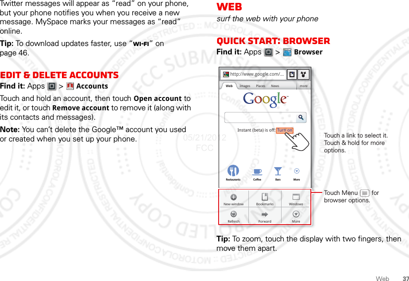 37WebTwitter messages will appear as “read” on your phone, but your phone notifies you when you receive a new message. MySpace marks your messages as “read” online.Tip: To download updates faster, use “Wi-Fi” on page 46.Edit &amp; delete accountsFind it: Apps  &gt; AccountsTouch and hold an account, then touch Open account to edit it, or touch Remove account to remove it (along with its contacts and messages).Note: You can’t delete the Google™ account you used or created when you set up your phone. Account  ManagerWebsurf the web with your phoneQuick start: BrowserFind it: Apps  &gt;  BrowserTip: To zoom, touch the display with two fingers, then move them apart. http://www.Sign inSettingsiGoogle HelpTurn onInstant (beta) is off:Restaurants Coee Bars Morehttp://www.google.com/...Web Images Places News moreForwardRefreshWindowsNew window BookmarksMoreTouch a link to select it. Touch &amp; hold for more options.Touch Menu        forbrowser options.05/21/2012 FCC