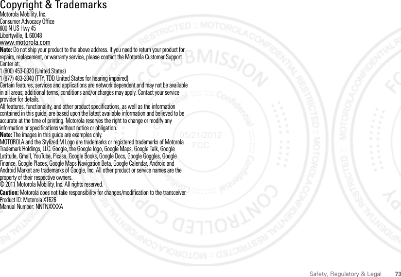 73Safety, Regulatory &amp; LegalCopyright &amp; TrademarksMotorola Mobility, Inc.Consumer Advocacy Office600 N US Hwy 45Libertyville, IL 60048www.motorola.comNote: Do not ship your product to the above address. If you need to return your product for repairs, replacement, or warranty service, please contact the Motorola Customer Support Center at:1 (800) 453-0920 (United States)1 (877) 483-2840 (TTY, TDD United States for hearing impaired)Certain features, services and applications are network dependent and may not be available in all areas; additional terms, conditions and/or charges may apply. Contact your service provider for details.All features, functionality, and other product specifications, as well as the information contained in this guide, are based upon the latest available information and believed to be accurate at the time of printing. Motorola reserves the right to change or modify any information or specifications without notice or obligation.Note: The images in this guide are examples only.MOTOROLA and the Stylized M Logo are trademarks or registered trademarks of Motorola Trademark Holdings, LLC. Google, the Google logo, Google Maps, Google Talk, Google Latitude, Gmail, YouTube, Picasa, Google Books, Google Docs, Google Goggles, Google Finance, Google Places, Google Maps Navigation Beta, Google Calendar, Android and Android Market are trademarks of Google, Inc. All other product or service names are the property of their respective owners.© 2011 Motorola Mobility, Inc. All rights reserved.Caution: Motorola does not take responsibility for changes/modification to the transceiver.Product ID: Motorola XT626Manual Number: NNTNXXXXA05/21/2012 FCC