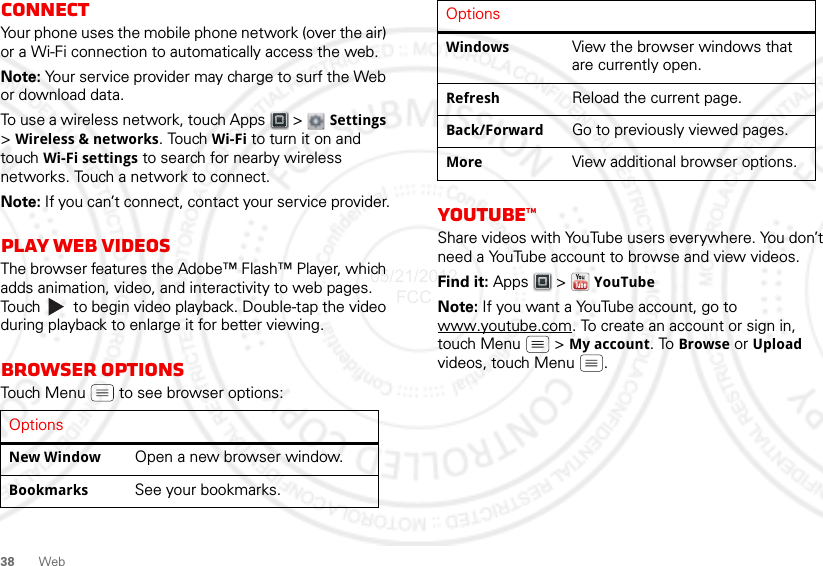 38 WebConnectYour phone uses the mobile phone network (over the air) or a Wi-Fi connection to automatically access the web.Note: Your service provider may charge to surf the Web or download data.To use a wireless network, touch Apps  &gt;  Settings &gt;Wireless &amp; networks. Touch Wi-Fi to turn it on and touch Wi-Fi settings to search for nearby wireless networks. Touch a network to connect. Note: If you can’t connect, contact your service provider.Play web videosThe browser features the Adobe™ Flash™ Player, which adds animation, video, and interactivity to web pages. Touch   to begin video playback. Double-tap the video during playback to enlarge it for better viewing. Browser optionsTouch Menu  to see browser options:OptionsNew Window Open a new browser window.Bookmarks See your bookmarks.YouTube™Share videos with YouTube users everywhere. You don’t need a YouTube account to browse and view videos.Find it: Apps  &gt; YouTubeNote: If you want a YouTube account, go to www.youtube.com. To create an account or sign in, touch Menu  &gt; My account. To Browse or Upload videos, touch Menu .Windows View the browser windows that are currently open.Refresh Reload the current page.Back/Forward Go to previously viewed pages.More View additional browser options.Options05/21/2012 FCC