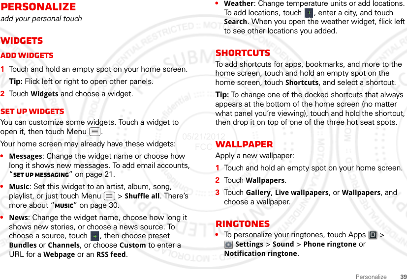 39PersonalizePersonalizeadd your personal touchWidgetsAdd widgets  1Touch and hold an empty spot on your home screen.Tip: Flick left or right to open other panels.2Touch Widgets and choose a widget.Set up widgetsYou can customize some widgets. Touch a widget to open it, then touch Menu .Your home screen may already have these widgets:•Messages: Change the widget name or choose how long it shows new messages. To add email accounts, “Set up messaging” on page 21.•Music: Set this widget to an artist, album, song, playlist, or just touch Menu  &gt; Shuffle all. There’s more about “Music” on page 30.•News: Change the widget name, choose how long it shows new stories, or choose a news source. To choose a source, touch  , then choose preset Bundles or Channels, or choose Custom to enter a URL for a Webpage or an RSS feed.•Weather: Change temperature units or add locations. To add locations, touch  , enter a city, and touch Search. When you open the weather widget, flick left to see other locations you added.ShortcutsTo add shortcuts for apps, bookmarks, and more to the home screen, touch and hold an empty spot on the home screen, touch Shortcuts, and select a shortcut.Tip: To change one of the docked shortcuts that always appears at the bottom of the home screen (no matter what panel you’re viewing), touch and hold the shortcut, then drop it on top of one of the three hot seat spots.WallpaperApply a new wallpaper:  1Touch and hold an empty spot on your home screen.2Tou ch  Wallpapers.3Tou ch  Gallery, Live wallpapers, or Wallpapers, and choose a wallpaper.Ringtones•To personalize your ringtones, touch Apps  &gt; Settings &gt;Sound &gt; Phone ringtone or Notification ringtone.05/21/2012 FCC