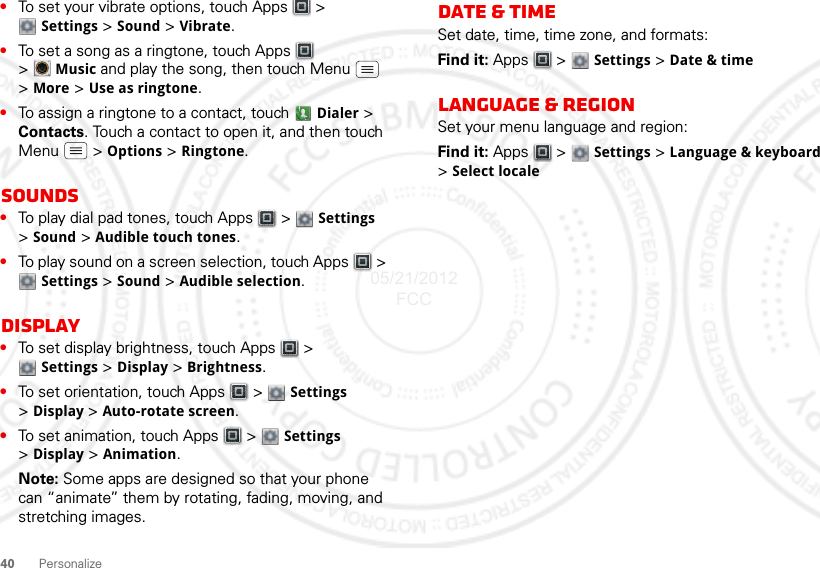 40Personalize•To set your vibrate options, touch Apps  &gt; Settings &gt; Sound &gt; Vibrate.•To set a song as a ringtone, touch Apps  &gt;Music and play the song, then touch Menu  &gt; More &gt; Use as ringtone.•To assign a ringtone to a contact, touch  Dialer &gt; Contacts. Touch a contact to open it, and then touch Menu  &gt; Options &gt; Ringtone.Sounds•To play dial pad tones, touch Apps  &gt;  Settings &gt;Sound &gt; Audible touch tones.•To play sound on a screen selection, touch Apps  &gt; Settings &gt; Sound &gt; Audible selection.Display•To set display brightness, touch Apps  &gt; Settings &gt; Display &gt; Brightness.•To set orientation, touch Apps  &gt;  Settings &gt;Display &gt;Auto-rotate screen.•To set animation, touch Apps  &gt;  Settings &gt;Display &gt; Animation.Note: Some apps are designed so that your phone can “animate” them by rotating, fading, moving, and stretching images.Date &amp; timeSet date, time, time zone, and formats:Find it: Apps  &gt;  Settings &gt; Date &amp; timeLanguage &amp; regionSet your menu language and region:Find it: Apps  &gt;  Settings &gt; Language &amp; keyboard &gt;Select locale05/21/2012 FCC