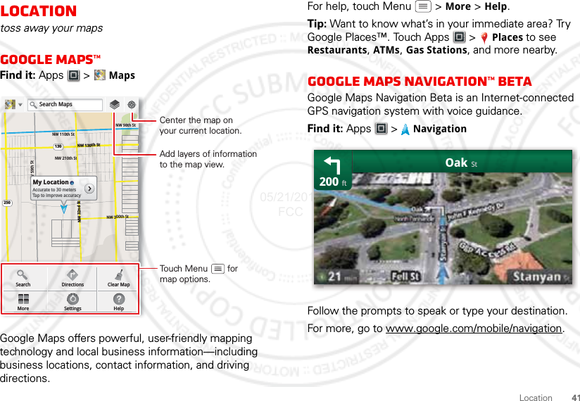 41LocationLocationtoss away your mapsGoogle Maps™Find it: Apps  &gt; MapsGoogle Maps offers powerful, user-friendly mapping technology and local business information—including business locations, contact information, and driving directions.NW 110th StNW 98th StNW 130th St130250NW 210th StNW 300th StNW 59th StNW 32nd StMy LocationAccurate to 30 metersTap to improve accuracySearchMoreDirectionsSettingsClear MapHelpSearch MapsAdd layers of informationto the map view.Center the map onyour current location.Touch Menu        formap options.For help, touch Menu  &gt; More &gt; Help.Tip: Want to know what’s in your immediate area? Try Google Places™. Touch Apps  &gt; Places to see Restaurants, ATMs, Gas Stations, and more nearby.Google Maps Navigation™ BetaGoogle Maps Navigation Beta is an Internet-connected GPS navigation system with voice guidance.Find it: Apps &gt; NavigationFollow the prompts to speak or type your destination.For more, go to www.google.com/mobile/navigation.200OakftSt05/21/2012 FCC