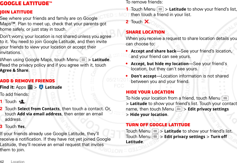 42LocationGoogle Latitude™Join LatitudeSee where your friends and family are on Google Maps™. Plan to meet up, check that your parents got home safely, or just stay in touch.Don’t worry, your location is not shared unless you agree to it. You need to join Google Latitude, and then invite your friends to view your location or accept their invitations. When using Google Maps, touch Menu  &gt;Latitude. Read the privacy policy and if you agree with it, touch Agree &amp; Share.Add &amp; remove friendsFind it: Apps  &gt; LatitudeTo ad d  f r i e n d s :  1Touch .2Touch Select from Contacts, then touch a contact. Or, touch Add via email address, then enter an email address.3Touch Yes.If your friends already use Google Latitude, they’ll receive a notification. If they have not yet joined Google Latitude, they’ll receive an email request that invites them to join.To remove friends:  1Tou ch M e n u  &gt; Latitude to show your friend’s list, then touch a friend in your list.2Tou ch .Share locationWhen you receive a request to share location details you can choose to:•Accept and share back—See your friend’s location, and your friend can see yours.•Accept, but hide my location—See your friend&apos;s location, but they can&apos;t see yours.•Don&apos;t accept—Location information is not shared between you and your friend.Hide your locationTo hide your location from a friend, touch Menu  &gt;Latitude to show your friend’s list. Touch your contact name, then touch Menu  &gt; Edit privacy settings &gt;Hide your location.Turn off Google LatitudeTouch Menu  &gt; Latitude to show your friend’s list. Touch Menu  &gt; Edit privacy settings &gt; Turn off Latitude.05/21/2012 FCC