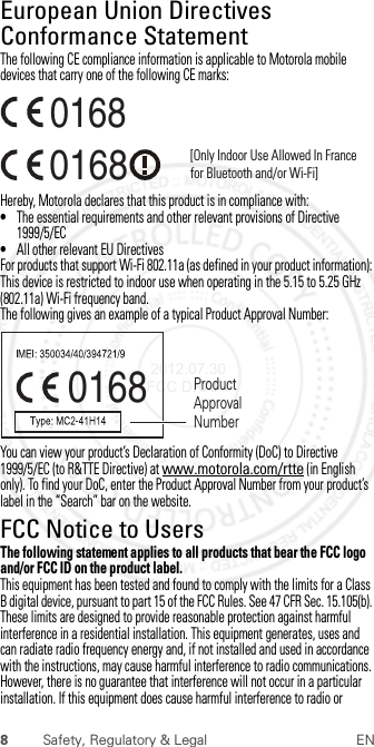 8Safety, Regulatory &amp; Legal ENEuropean Union Directives Conformance StatementEU ConformanceThe following CE compliance information is applicable to Motorola mobile devices that carry one of the following CE marks:Hereby, Motorola declares that this product is in compliance with:•The essential requirements and other relevant provisions of Directive 1999/5/EC•All other relevant EU DirectivesFor products that support Wi-Fi 802.11a (as defined in your product information): This device is restricted to indoor use when operating in the 5.15 to 5.25 GHz (802.11a) Wi-Fi frequency band.The following gives an example of a typical Product Approval Number:You can view your product’s Declaration of Conformity (DoC) to Directive 1999/5/EC (to R&amp;TTE Directive) at www.motorola.com/rtte (in English only). To find your DoC, enter the Product Approval Number from your product’s label in the “Search” bar on the website.FCC Notice to UsersFCC NoticeThe following statement applies to all products that bear the FCC logo and/or FCC ID on the product label.This equipment has been tested and found to comply with the limits for a Class B digital device, pursuant to part 15 of the FCC Rules. See 47 CFR Sec. 15.105(b). These limits are designed to provide reasonable protection against harmful interference in a residential installation. This equipment generates, uses and can radiate radio frequency energy and, if not installed and used in accordance with the instructions, may cause harmful interference to radio communications. However, there is no guarantee that interference will not occur in a particular installation. If this equipment does cause harmful interference to radio or 0168 [Only Indoor Use Allowed In Francefor Bluetooth and/or Wi-Fi]01680168 Product Approval Number 2012.07.30 FCC DRAFT