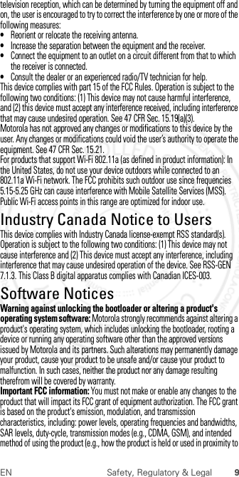 9EN Safety, Regulatory &amp; Legaltelevision reception, which can be determined by turning the equipment off and on, the user is encouraged to try to correct the interference by one or more of the following measures:•Reorient or relocate the receiving antenna.•Increase the separation between the equipment and the receiver.•Connect the equipment to an outlet on a circuit different from that to which the receiver is connected.•Consult the dealer or an experienced radio/TV technician for help.This device complies with part 15 of the FCC Rules. Operation is subject to the following two conditions: (1) This device may not cause harmful interference, and (2) this device must accept any interference received, including interference that may cause undesired operation. See 47 CFR Sec. 15.19(a)(3).Motorola has not approved any changes or modifications to this device by the user. Any changes or modifications could void the user’s authority to operate the equipment. See 47 CFR Sec. 15.21.For products that support Wi-Fi 802.11a (as defined in product information): In the United States, do not use your device outdoors while connected to an 802.11a Wi-Fi network. The FCC prohibits such outdoor use since frequencies 5.15-5.25 GHz can cause interference with Mobile Satellite Services (MSS). Public Wi-Fi access points in this range are optimized for indoor use.Industry Canada Notice to UsersIndus try Canada  NoticeThis device complies with Industry Canada license-exempt RSS standard(s). Operation is subject to the following two conditions: (1) This device may not cause interference and (2) This device must accept any interference, including interference that may cause undesired operation of the device. See RSS-GEN 7.1.3. This Class B digital apparatus complies with Canadian ICES-003.Software NoticesSoftware NoticesWarning against unlocking the bootloader or altering a product&apos;s operating system software: Motorola strongly recommends against altering a product&apos;s operating system, which includes unlocking the bootloader, rooting a device or running any operating software other than the approved versions issued by Motorola and its partners. Such alterations may permanently damage your product, cause your product to be unsafe and/or cause your product to malfunction. In such cases, neither the product nor any damage resulting therefrom will be covered by warranty.Important FCC information: You must not make or enable any changes to the product that will impact its FCC grant of equipment authorization. The FCC grant is based on the product&apos;s emission, modulation, and transmission characteristics, including: power levels, operating frequencies and bandwidths, SAR levels, duty-cycle, transmission modes (e.g., CDMA, GSM), and intended method of using the product (e.g., how the product is held or used in proximity to  2012.07.30 FCC DRAFT