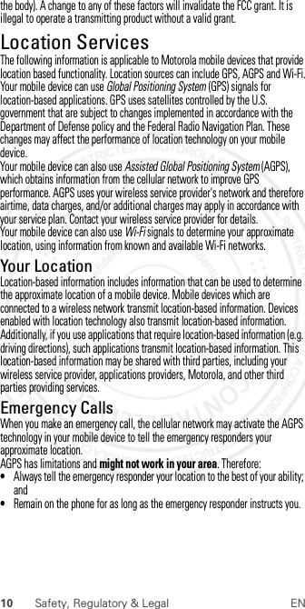 10 Safety, Regulatory &amp; Legal ENthe body). A change to any of these factors will invalidate the FCC grant. It is illegal to operate a transmitting product without a valid grant.Location ServicesLocati onThe following information is applicable to Motorola mobile devices that provide location based functionality. Location sources can include GPS, AGPS and Wi-Fi.Your mobile device can use Global Positioning System (GPS) signals for location-based applications. GPS uses satellites controlled by the U.S. government that are subject to changes implemented in accordance with the Department of Defense policy and the Federal Radio Navigation Plan. These changes may affect the performance of location technology on your mobile device.Your mobile device can also use Assisted Global Positioning System (AGPS), which obtains information from the cellular network to improve GPS performance. AGPS uses your wireless service provider&apos;s network and therefore airtime, data charges, and/or additional charges may apply in accordance with your service plan. Contact your wireless service provider for details.Your mobile device can also use Wi-Fi signals to determine your approximate location, using information from known and available Wi-Fi networks.Your LocationLocation-based information includes information that can be used to determine the approximate location of a mobile device. Mobile devices which are connected to a wireless network transmit location-based information. Devices enabled with location technology also transmit location-based information. Additionally, if you use applications that require location-based information (e.g. driving directions), such applications transmit location-based information. This location-based information may be shared with third parties, including your wireless service provider, applications providers, Motorola, and other third parties providing services.Emergency CallsWhen you make an emergency call, the cellular network may activate the AGPS technology in your mobile device to tell the emergency responders your approximate location.AGPS has limitations and might not work in your area. Therefore:•Always tell the emergency responder your location to the best of your ability; and•Remain on the phone for as long as the emergency responder instructs you. 2012.07.30 FCC DRAFT