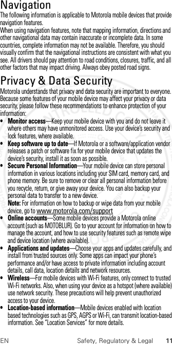 11EN Safety, Regulatory &amp; LegalNavigationNaviga tionThe following information is applicable to Motorola mobile devices that provide navigation features.When using navigation features, note that mapping information, directions and other navigational data may contain inaccurate or incomplete data. In some countries, complete information may not be available. Therefore, you should visually confirm that the navigational instructions are consistent with what you see. All drivers should pay attention to road conditions, closures, traffic, and all other factors that may impact driving. Always obey posted road signs.Privacy &amp; Data SecurityPrivacy &amp; Data SecurityMotorola understands that privacy and data security are important to everyone. Because some features of your mobile device may affect your privacy or data security, please follow these recommendations to enhance protection of your information:• Monitor access—Keep your mobile device with you and do not leave it where others may have unmonitored access. Use your device’s security and lock features, where available.• Keep software up to date—If Motorola or a software/application vendor releases a patch or software fix for your mobile device that updates the device’s security, install it as soon as possible.• Secure Personal Information—Your mobile device can store personal information in various locations including your SIM card, memory card, and phone memory. Be sure to remove or clear all personal information before you recycle, return, or give away your device. You can also backup your personal data to transfer to a new device.Note: For information on how to backup or wipe data from your mobile device, go to www.motorola.com/support• Online accounts—Some mobile devices provide a Motorola online account (such as MOTOBLUR). Go to your account for information on how to manage the account, and how to use security features such as remote wipe and device location (where available).• Applications and updates—Choose your apps and updates carefully, and install from trusted sources only. Some apps can impact your phone’s performance and/or have access to private information including account details, call data, location details and network resources.•Wireless—For mobile devices with Wi-Fi features, only connect to trusted Wi-Fi networks. Also, when using your device as a hotspot (where available) use network security. These precautions will help prevent unauthorized access to your device.• Location-based information—Mobile devices enabled with location based technologies such as GPS, AGPS or Wi-Fi, can transmit location-based information. See “Location Services” for more details. 2012.07.30 FCC DRAFT