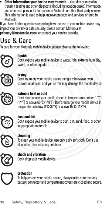 12 Safety, Regulatory &amp; Legal EN• Other information your device may transmit—Your device may also transmit testing and other diagnostic (including location-based) information, and other non-personal information to Motorola or other third-party servers. This information is used to help improve products and services offered by Motorola.If you have further questions regarding how the use of your mobile device may impact your privacy or data security, please contact Motorola at privacy@motorola.com, or contact your service provider.Use &amp; CareUse &amp; CareTo care for your Motorola mobile device, please observe the following:liquidsDon’t expose your mobile device to water, rain, extreme humidity, sweat, or other liquids.dryingDon’t try to dry your mobile device using a microwave oven, conventional oven, or dryer, as this may damage the mobile device.extreme heat or coldDon’t store or use your mobile device in temperatures below -10°C (14°F) or above 60°C (140°F). Don’t recharge your mobile device in temperatures below 0°C (32°F) or above 45°C (113°F).dust and dirtDon’t expose your mobile device to dust, dirt, sand, food, or other inappropriate materials.cleaningTo clean your mobile device, use only a dry soft cloth. Don’t use alcohol or other cleaning solutions.shock and vibrationDon’t drop your mobile device.protectionTo help protect your mobile device, always make sure that any battery, connector and compartment covers are closed and secure. 2012.07.30 FCC DRAFT