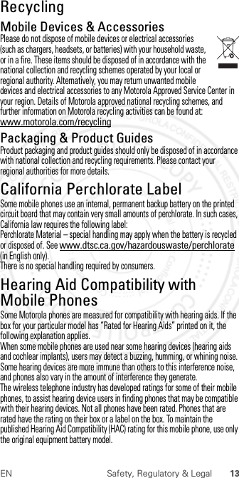 13EN Safety, Regulatory &amp; LegalRecyclingRecycli ngMobile Devices &amp; AccessoriesPlease do not dispose of mobile devices or electrical accessories (such as chargers, headsets, or batteries) with your household waste, or in a fire. These items should be disposed of in accordance with the national collection and recycling schemes operated by your local or regional authority. Alternatively, you may return unwanted mobile devices and electrical accessories to any Motorola Approved Service Center in your region. Details of Motorola approved national recycling schemes, and further information on Motorola recycling activities can be found at: www.motorola.com/recyclingPackaging &amp; Product GuidesProduct packaging and product guides should only be disposed of in accordance with national collection and recycling requirements. Please contact your regional authorities for more details.California Perchlorate LabelPerchlora te LabelSome mobile phones use an internal, permanent backup battery on the printed circuit board that may contain very small amounts of perchlorate. In such cases, California law requires the following label:Perchlorate Material – special handling may apply when the battery is recycled or disposed of. See www.dtsc.ca.gov/hazardouswaste/perchlorate (in English only).There is no special handling required by consumers.Hearing Aid Compatibility with Mobile PhonesHeari ng Aid Compati bili tySome Motorola phones are measured for compatibility with hearing aids. If the box for your particular model has “Rated for Hearing Aids” printed on it, the following explanation applies.When some mobile phones are used near some hearing devices (hearing aids and cochlear implants), users may detect a buzzing, humming, or whining noise. Some hearing devices are more immune than others to this interference noise, and phones also vary in the amount of interference they generate.The wireless telephone industry has developed ratings for some of their mobile phones, to assist hearing device users in finding phones that may be compatible with their hearing devices. Not all phones have been rated. Phones that are rated have the rating on their box or a label on the box. To maintain the published Hearing Aid Compatibility (HAC) rating for this mobile phone, use only the original equipment battery model. 2012.07.30 FCC DRAFT