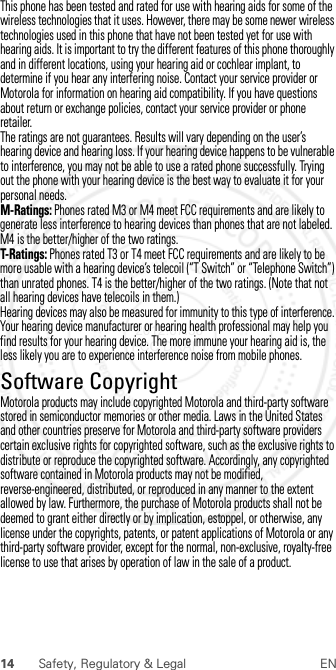 14 Safety, Regulatory &amp; Legal ENThis phone has been tested and rated for use with hearing aids for some of the wireless technologies that it uses. However, there may be some newer wireless technologies used in this phone that have not been tested yet for use with hearing aids. It is important to try the different features of this phone thoroughly and in different locations, using your hearing aid or cochlear implant, to determine if you hear any interfering noise. Contact your service provider or Motorola for information on hearing aid compatibility. If you have questions about return or exchange policies, contact your service provider or phone retailer.The ratings are not guarantees. Results will vary depending on the user’s hearing device and hearing loss. If your hearing device happens to be vulnerable to interference, you may not be able to use a rated phone successfully. Trying out the phone with your hearing device is the best way to evaluate it for your personal needs.M-Ratings: Phones rated M3 or M4 meet FCC requirements and are likely to generate less interference to hearing devices than phones that are not labeled. M4 is the better/higher of the two ratings.T-Ratings: Phones rated T3 or T4 meet FCC requirements and are likely to be more usable with a hearing device’s telecoil (“T Switch” or “Telephone Switch”) than unrated phones. T4 is the better/higher of the two ratings. (Note that not all hearing devices have telecoils in them.)Hearing devices may also be measured for immunity to this type of interference. Your hearing device manufacturer or hearing health professional may help you find results for your hearing device. The more immune your hearing aid is, the less likely you are to experience interference noise from mobile phones.Software CopyrightSoftwar e CopyrightMotorola products may include copyrighted Motorola and third-party software stored in semiconductor memories or other media. Laws in the United States and other countries preserve for Motorola and third-party software providers certain exclusive rights for copyrighted software, such as the exclusive rights to distribute or reproduce the copyrighted software. Accordingly, any copyrighted software contained in Motorola products may not be modified, reverse-engineered, distributed, or reproduced in any manner to the extent allowed by law. Furthermore, the purchase of Motorola products shall not be deemed to grant either directly or by implication, estoppel, or otherwise, any license under the copyrights, patents, or patent applications of Motorola or any third-party software provider, except for the normal, non-exclusive, royalty-free license to use that arises by operation of law in the sale of a product. 2012.07.30 FCC DRAFT